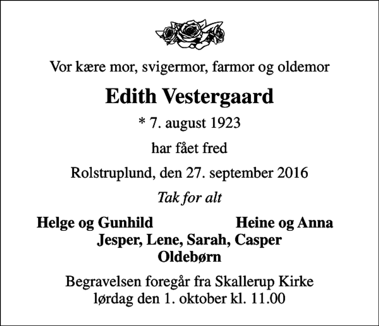 <p>Vor kære mor, svigermor, farmor og oldemor<br />Edith Vestergaard<br />* 7. august 1923<br />har fået fred<br />Rolstruplund, den 27. september 2016<br />Tak for alt<br />Helge og Gunhild<br />Heine og Anna<br />Begravelsen foregår fra Skallerup Kirke lørdag den 1. oktober kl. 11.00</p>