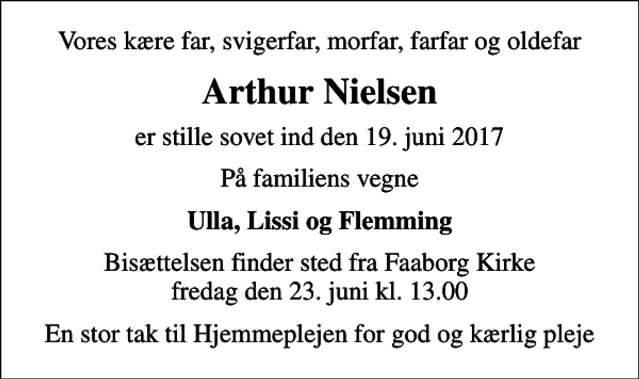 <p>Vores kære far, svigerfar, morfar, farfar og oldefar<br />Arthur Nielsen<br />er stille sovet ind den 19. juni 2017<br />På familiens vegne<br />Ulla, Lissi og Flemming<br />Bisættelsen finder sted fra Faaborg Kirke fredag den 23. juni kl. 13.00<br />En stor tak til Hjemmeplejen for god og kærlig pleje</p>