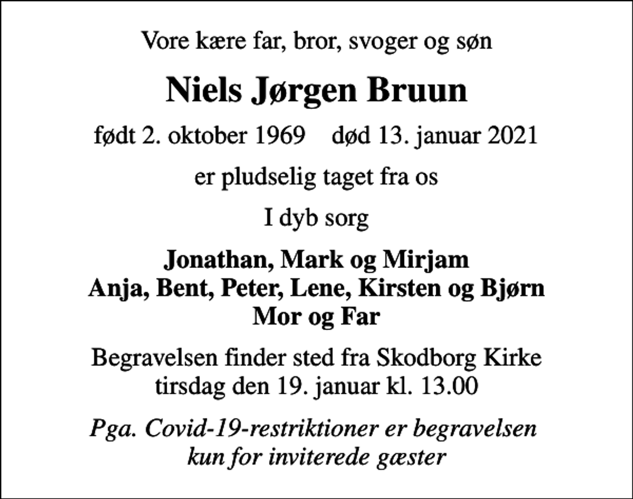 <p>Vore kære far, bror, svoger og søn<br />Niels Jørgen Bruun<br />født 2. oktober 1969 død 13. januar 2021<br />er pludselig taget fra os<br />I dyb sorg<br />Jonathan, Mark og Mirjam Anja, Bent, Peter, Lene, Kirsten og Bjørn Mor og Far<br />Begravelsen finder sted fra Skodborg Kirke tirsdag den 19. januar kl. 13.00<br />Pga. Covid-19-restriktioner er begravelsen kun for inviterede gæster</p>