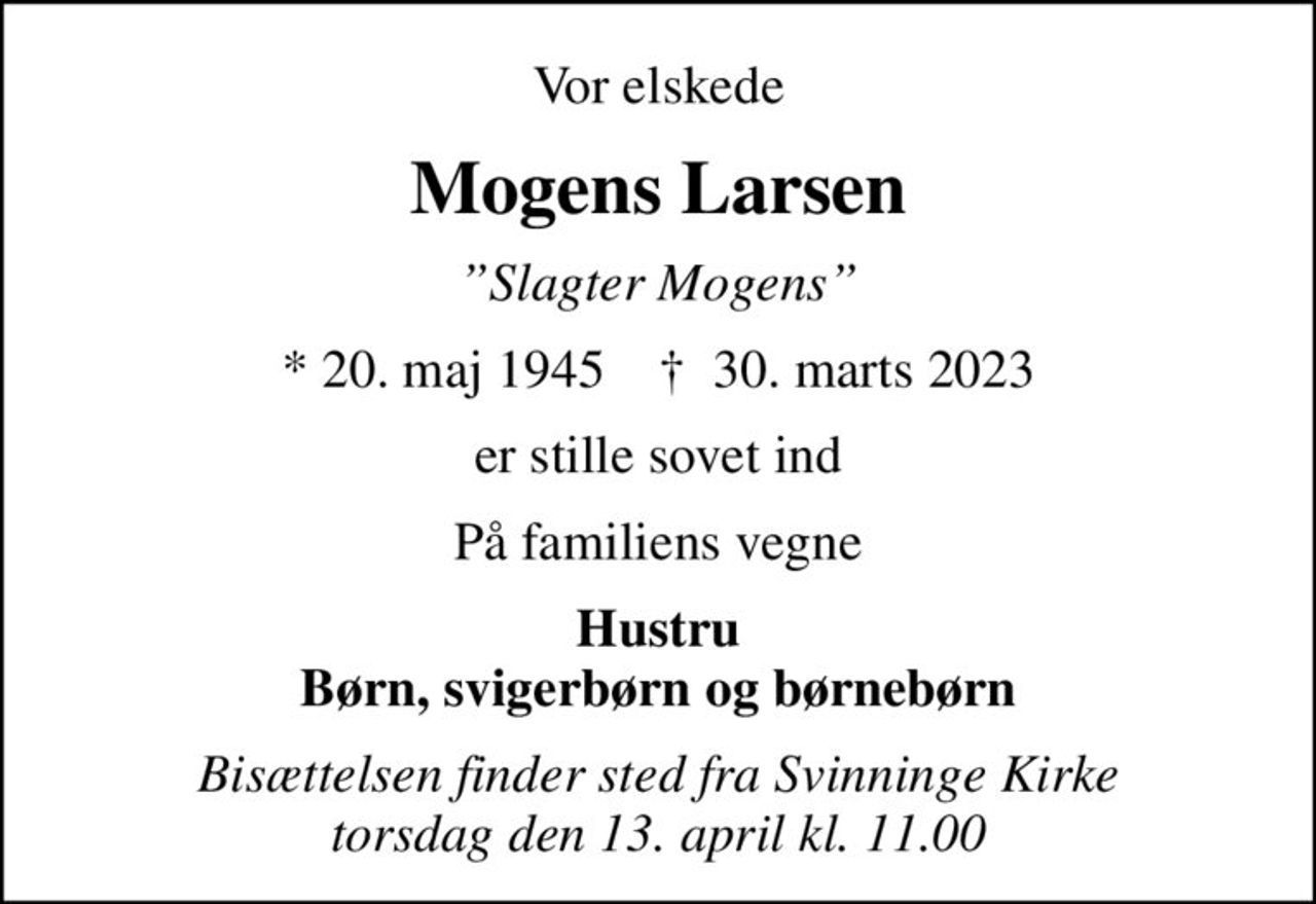 Vor elskede
Mogens Larsen
Slagter Mogens
* 20. maj 1945    ✝ 30. marts 2023
er stille sovet ind
På familiens vegne
Hustru Børn, svigerbørn og børnebørn
Bisættelsen finder sted fra Svinninge Kirke  torsdag den 13. april kl. 11.00
