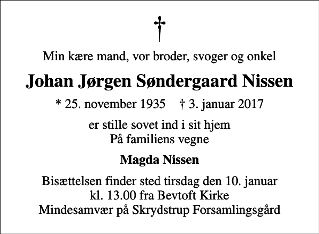 <p>Min kære mand, vor broder, svoger og onkel<br />Johan Jørgen Søndergaard Nissen<br />* 25. november 1935 ✝ 3. januar 2017<br />er stille sovet ind i sit hjem På familiens vegne<br />Magda Nissen<br />Bisættelsen finder sted tirsdag den 10. januar kl. 13.00 fra Bevtoft Kirke Mindesamvær på Skrydstrup Forsamlingsgård</p>