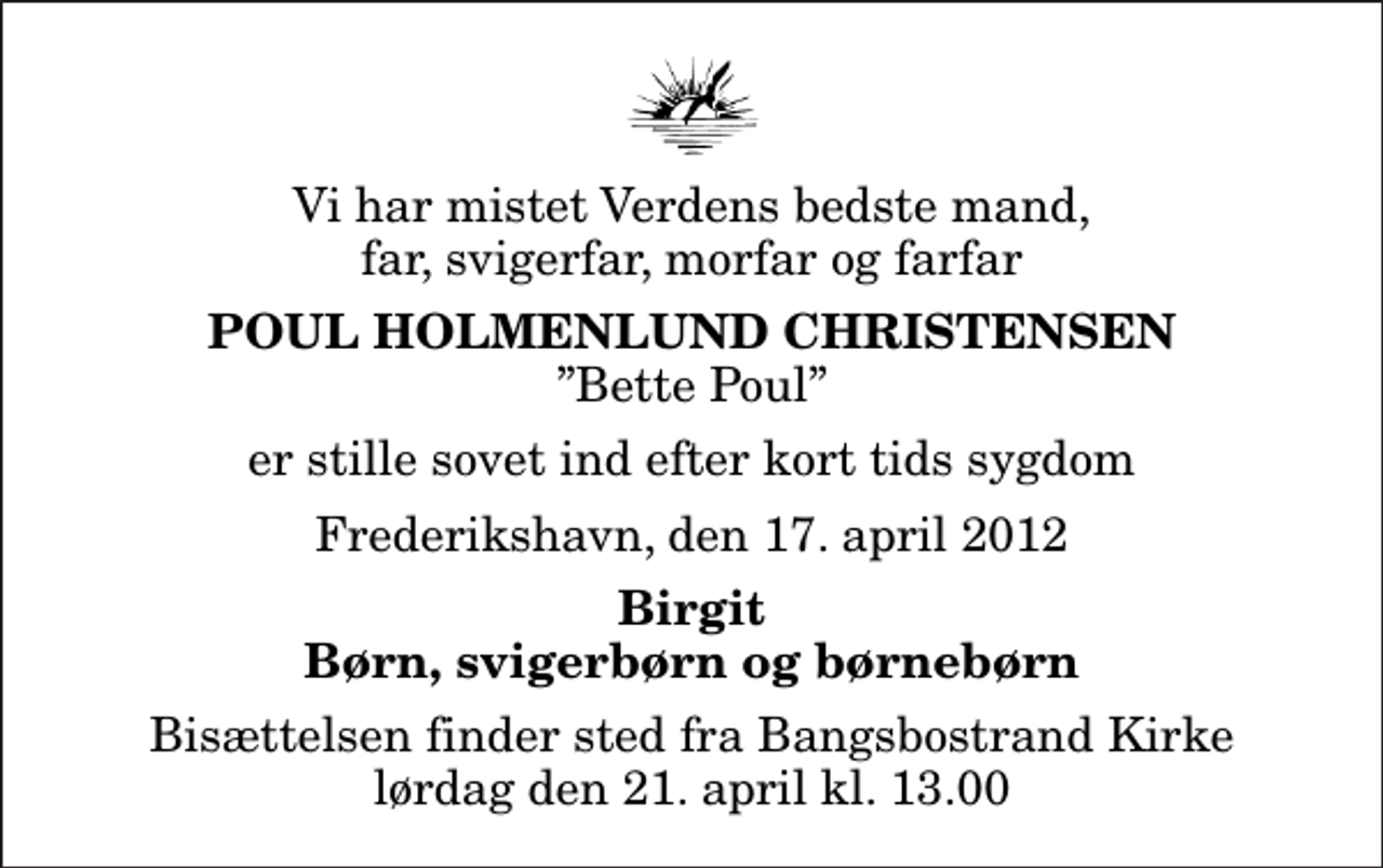 <p>Vi har mistet Verdens bedste mand, far, svigerfar, morfar og farfar<br />Poul Holmenlund Christensen<br />Bette Poul<br />er stille sovet ind efter kort tids sygdom<br />Frederikshavn, den 17. april 2012<br />Birgit Børn, svigerbørn og børnebørn<br />Bisættelsen finder sted fra Bangsbostrand Kirke lørdag den 21. april kl. 13.00</p>
