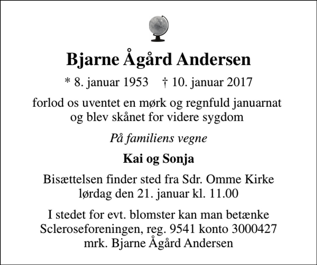 <p>Bjarne Ågård Andersen<br />* 8. januar 1953 ✝ 10. januar 2017<br />forlod os uventet en mørk og regnfuld januarnat og blev skånet for videre sygdom<br />På familiens vegne<br />Kai og Sonja<br />Bisættelsen finder sted fra Sdr. Omme Kirke lørdag den 21. januar kl. 11.00<br />I stedet for evt. blomster kan man betænke<br />Scleroseforeningen reg.9541konto3000427mrk. Bjarne Ågård<br />Andersen</p>