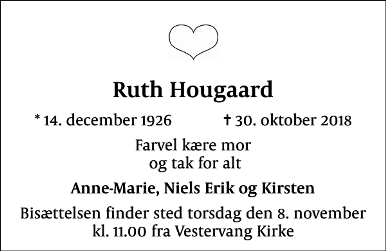 <p>Ruth Hougaard<br />* 14. december 1926 ✝ 30. oktober 2018<br />Farvel kære mor og tak for alt<br />Anne-Marie, Niels Erik og Kirsten<br />Bisættelsen finder sted torsdag den 8. november kl. 11.00 fra Vestervang Kirke</p>