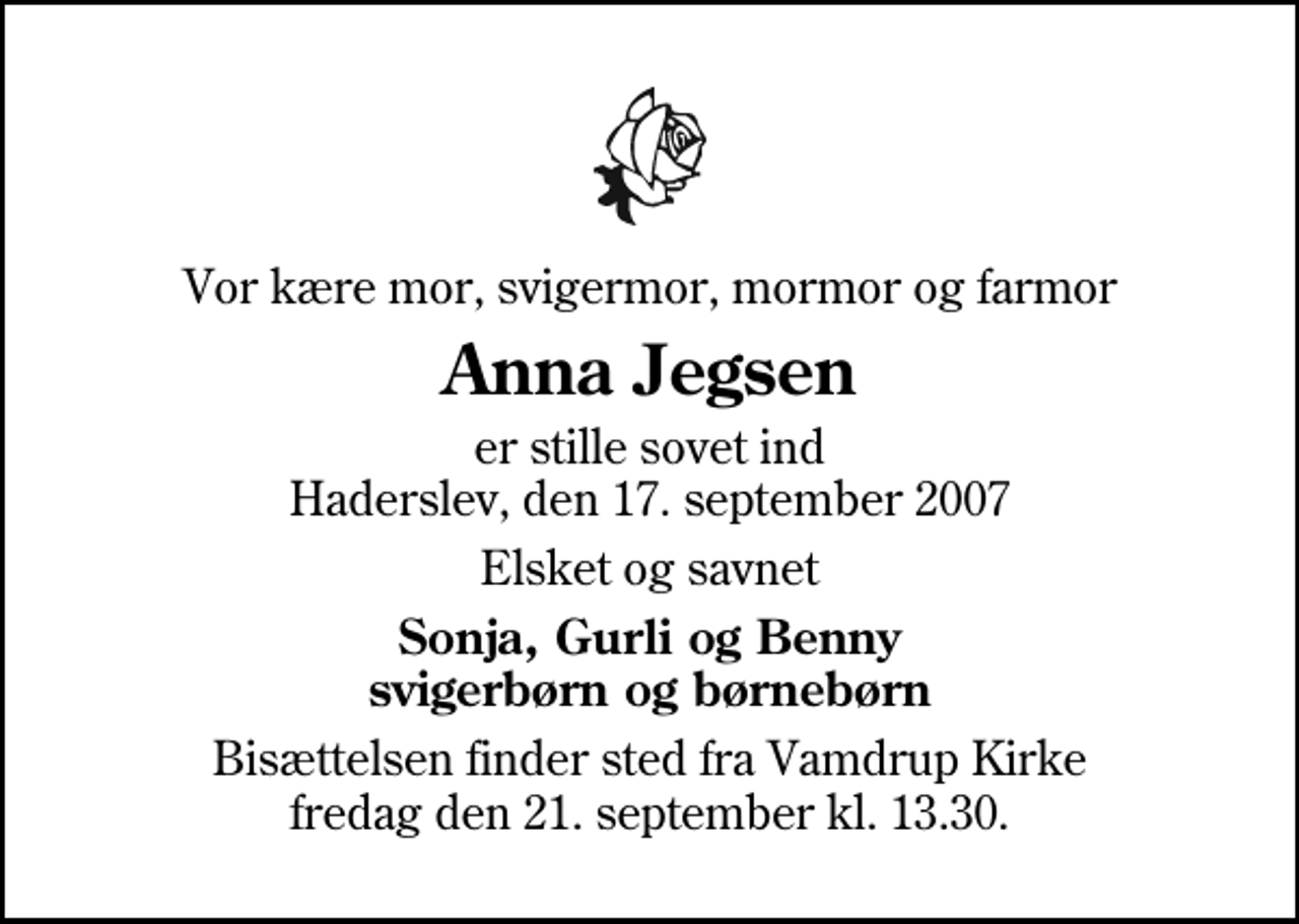 <p>Vor kære mor, svigermor, mormor og farmor<br />Anna Jegsen<br />er stille sovet ind Haderslev, den 17. september 2007<br />Elsket og savnet<br />Sonja, Gurli og Benny svigerbørn og børnebørn<br />Bisættelsen finder sted fra Vamdrup Kirke fredag den 21. september kl. 13.30</p>