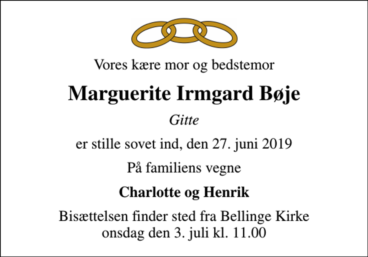 <p>Vores kære mor og bedstemor<br />Marguerite Irmgard Bøje<br />Gitte<br />er stille sovet ind, den 27. juni 2019<br />På familiens vegne<br />Charlotte og Henrik<br />Bisættelsen finder sted fra Bellinge Kirke onsdag den 3. juli kl. 11.00</p>