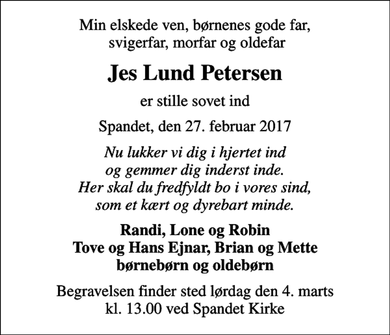 <p>Min elskede ven, børnenes gode far, svigerfar, morfar og oldefar<br />Jes Lund Petersen<br />er stille sovet ind<br />Spandet, den 27. februar 2017<br />Nu lukker vi dig i hjertet ind og gemmer dig inderst inde. Her skal du fredfyldt bo i vores sind, som et kært og dyrebart minde.<br />Randi, Lone og Robin Tove og Hans Ejnar, Brian og Mette børnebørn og oldebørn<br />Begravelsen finder sted lørdag den 4. marts kl. 13.00 ved Spandet Kirke</p>