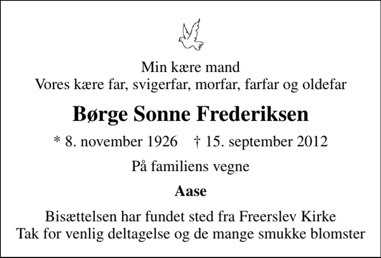 <p>Min kære mand Vores kære far, svigerfar, morfar, farfar og oldefar<br />Børge Sonne Frederiksen<br />* 8. november 1926 ✝ 15. september 2012<br />På familiens vegne<br />Aase<br />Bisættelsen har fundet sted fra Freerslev Kirke Tak for venlig deltagelse og de mange smukke blomster</p>