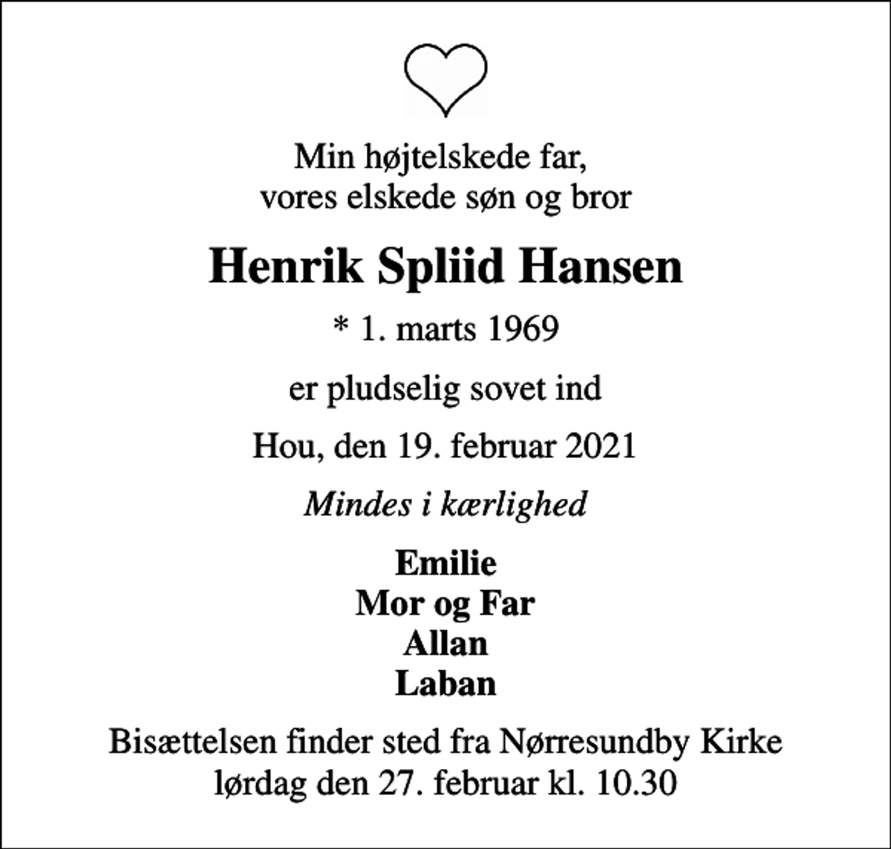 <p>Min højtelskede far, vores elskede søn og bror<br />Henrik Spliid Hansen<br />* 1. marts 1969<br />er pludselig sovet ind<br />Hou, den 19. februar 2021<br />Mindes i kærlighed<br />Emilie Mor og Far Allan Laban<br />Bisættelsen finder sted fra Nørresundby Kirke lørdag den 27. februar kl. 10.30</p>