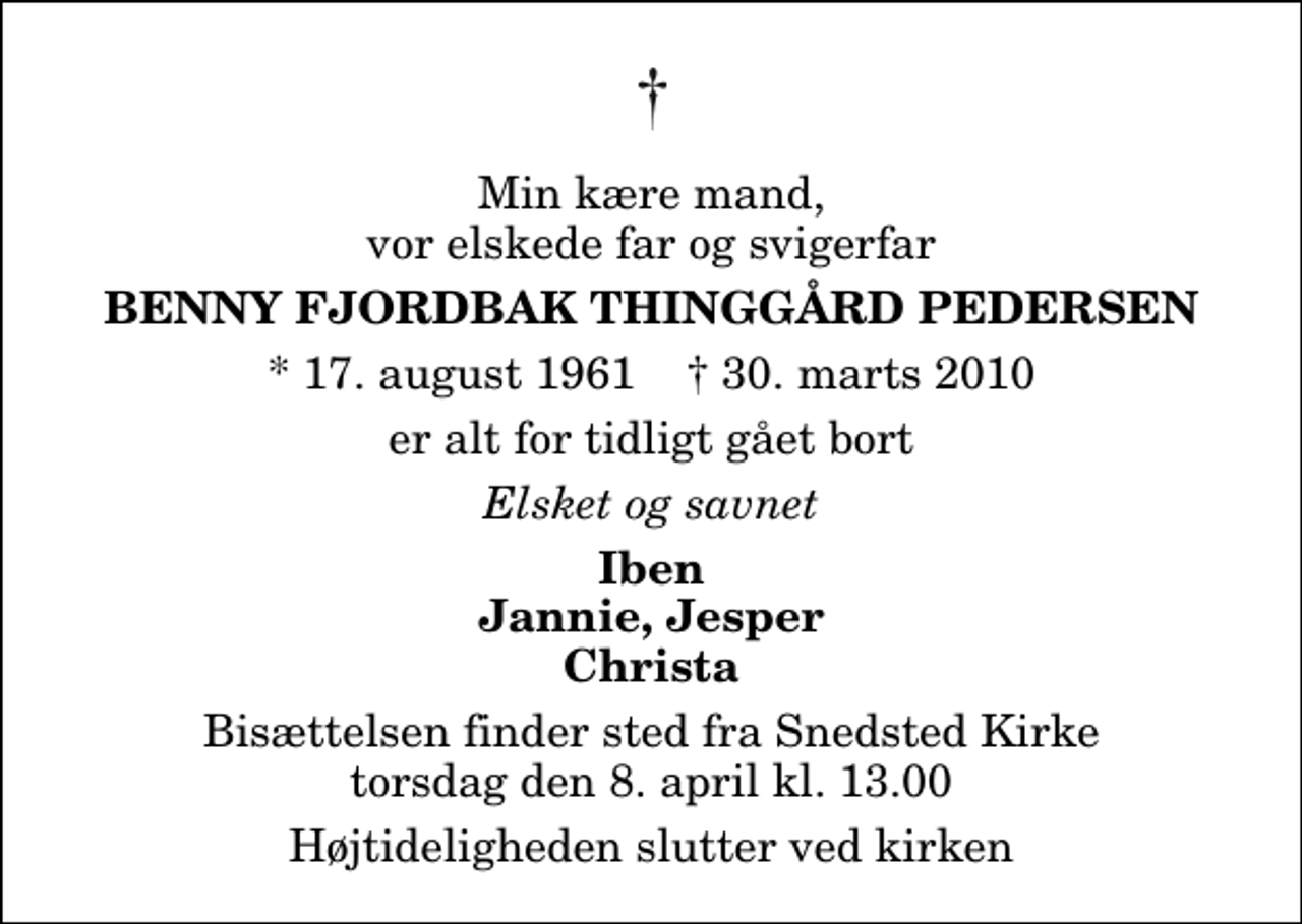<p>Min kære mand, vor elskede far og svigerfar<br />Benny Fjordbak Thinggård Pedersen<br />* 17. august 1961 ✝ 30. marts 2010<br />er alt for tidligt gået bort<br />Elsket og savnet<br />Iben Jannie, Jesper Christa<br />Bisættelsen finder sted fra Snedsted Kirke torsdag den 8. april kl. 13.00 Højtideligheden slutter ved kirken</p>