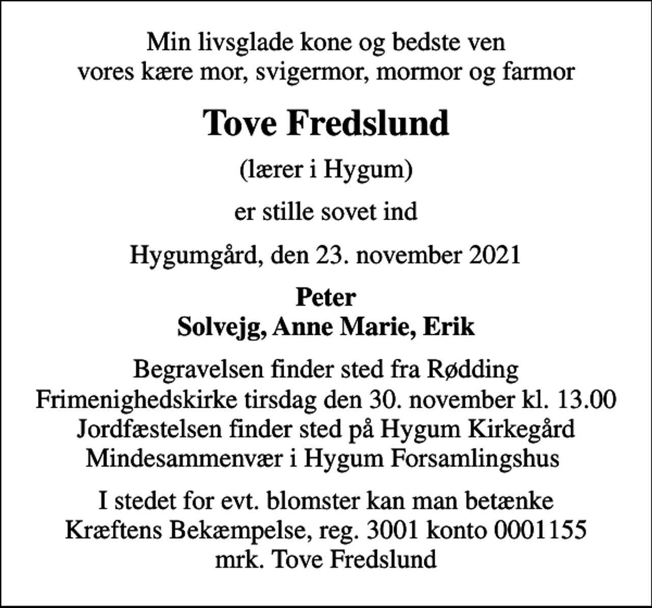 <p>Min livsglade kone og bedste ven vores kære mor, svigermor, mormor og farmor<br />Tove Fredslund<br />(lærer i Hygum)<br />er stille sovet ind<br />Hygumgård, den 23. november 2021<br />Peter Solvejg, Anne Marie, Erik<br />Begravelsen finder sted fra Rødding Frimenighedskirke tirsdag den 30. november kl. 13.00 Jordfæstelsen finder sted på Hygum Kirkegård Mindesammenvær i Hygum Forsamlingshus<br />I stedet for evt. blomster kan man betænke<br />Kræftens Bekæmpelse reg.3001konto0001155mrk. Tove<br />Fredslund</p>