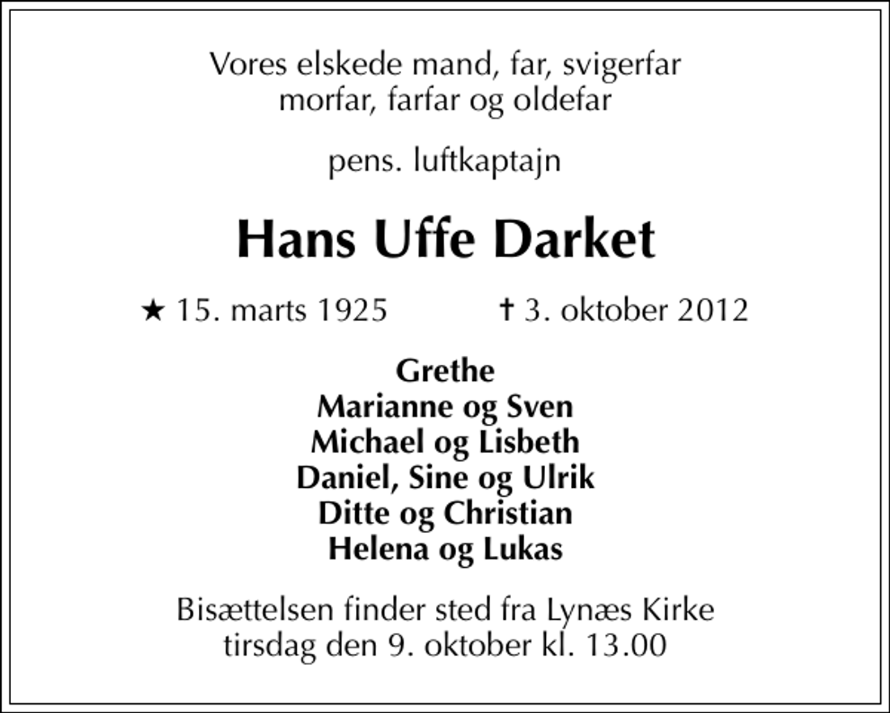 <p>Vores elskede mand, far, svigerfar morfar, farfar og oldefar<br />pens. luftkaptajn<br />Hans Uffe Darket<br />* 15. marts 1925 ✝ 3. oktober 2012<br />Grethe Marianne og Sven Michael og Lisbeth Daniel, Sine og Ulrik Ditte og Christian Helena og Lukas<br />Bisættelsen finder sted fra Lynæs Kirke tirsdag den 9. oktober kl. 13.00</p>