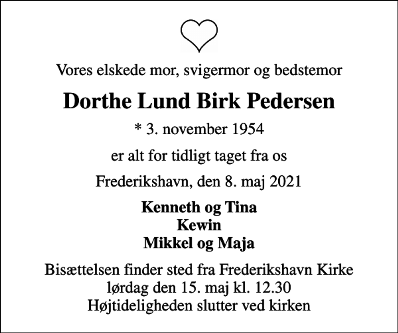<p>Vores elskede mor, svigermor og bedstemor<br />Dorthe Lund Birk Pedersen<br />* 3. november 1954<br />er alt for tidligt taget fra os<br />Frederikshavn, den 8. maj 2021<br />Kenneth og Tina Kewin Mikkel og Maja<br />Bisættelsen finder sted fra Frederikshavn Kirke lørdag den 15. maj kl. 12.30 Højtideligheden slutter ved kirken</p>