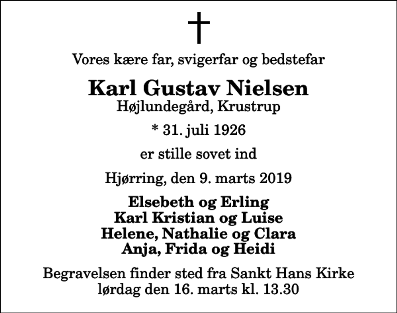 <p>Vores kære far, svigerfar og bedstefar<br />Karl Gustav Nielsen<br />Højlundegård, Krustrup<br />* 31. juli 1926<br />er stille sovet ind<br />Hjørring, den 9. marts 2019<br />Elsebeth og Erling Karl Kristian og Luise Helene, Nathalie og Clara Anja, Frida og Heidi<br />Begravelsen finder sted fra Sankt Hans Kirke lørdag den 16. marts kl. 13.30</p>