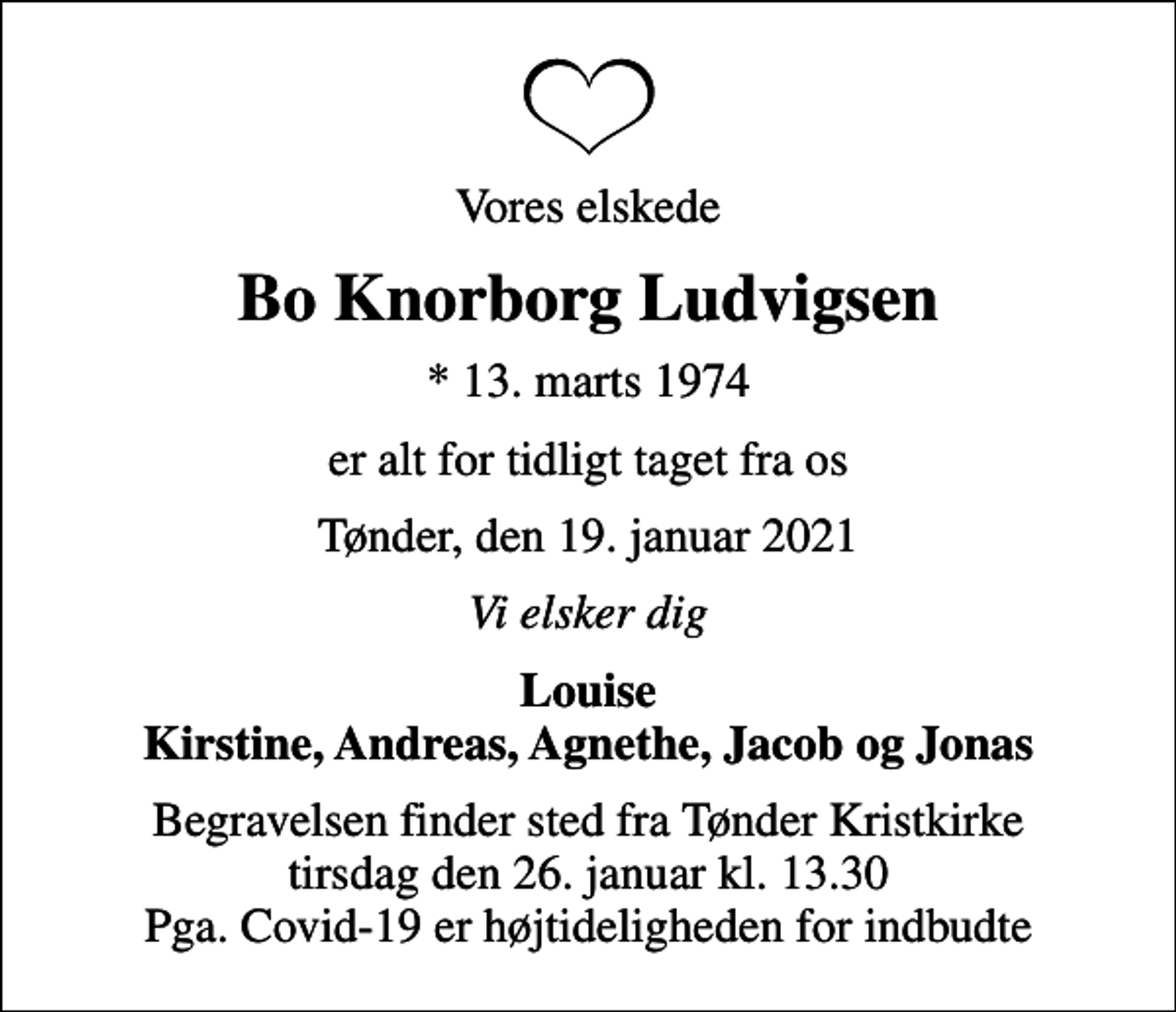 <p>Vores elskede<br />Bo Knorborg Ludvigsen<br />* 13. marts 1974<br />er alt for tidligt taget fra os<br />Tønder, den 19. januar 2021<br />Vi elsker dig<br />Louise Kirstine, Andreas, Agnethe, Jacob og Jonas<br />Begravelsen finder sted fra Tønder Kristkirke tirsdag den 26. januar kl. 13.30 Pga. Covid-19 er højtideligheden for indbudte</p>