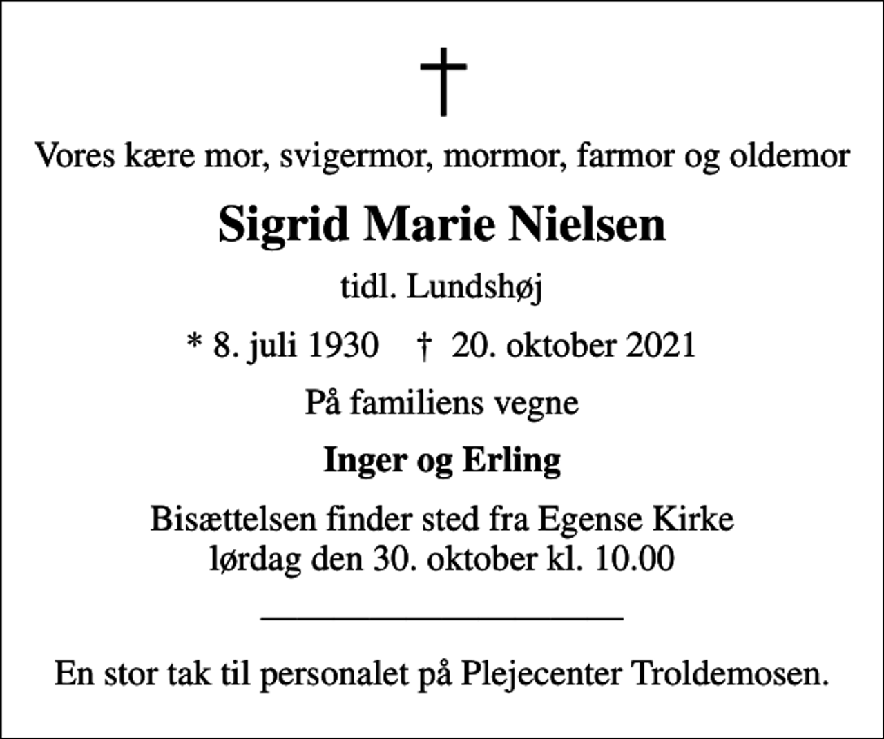 <p>Vores kære mor, svigermor, mormor, farmor og oldemor<br />Sigrid Marie Nielsen<br />tidl. Lundshøj<br />* 8. juli 1930 ✝ 20. oktober 2021<br />På familiens vegne<br />Inger og Erling<br />Bisættelsen finder sted fra Egense Kirke lørdag den 30. oktober kl. 10.00<br />En stor tak til personalet på Plejecenter Troldemosen.</p>
