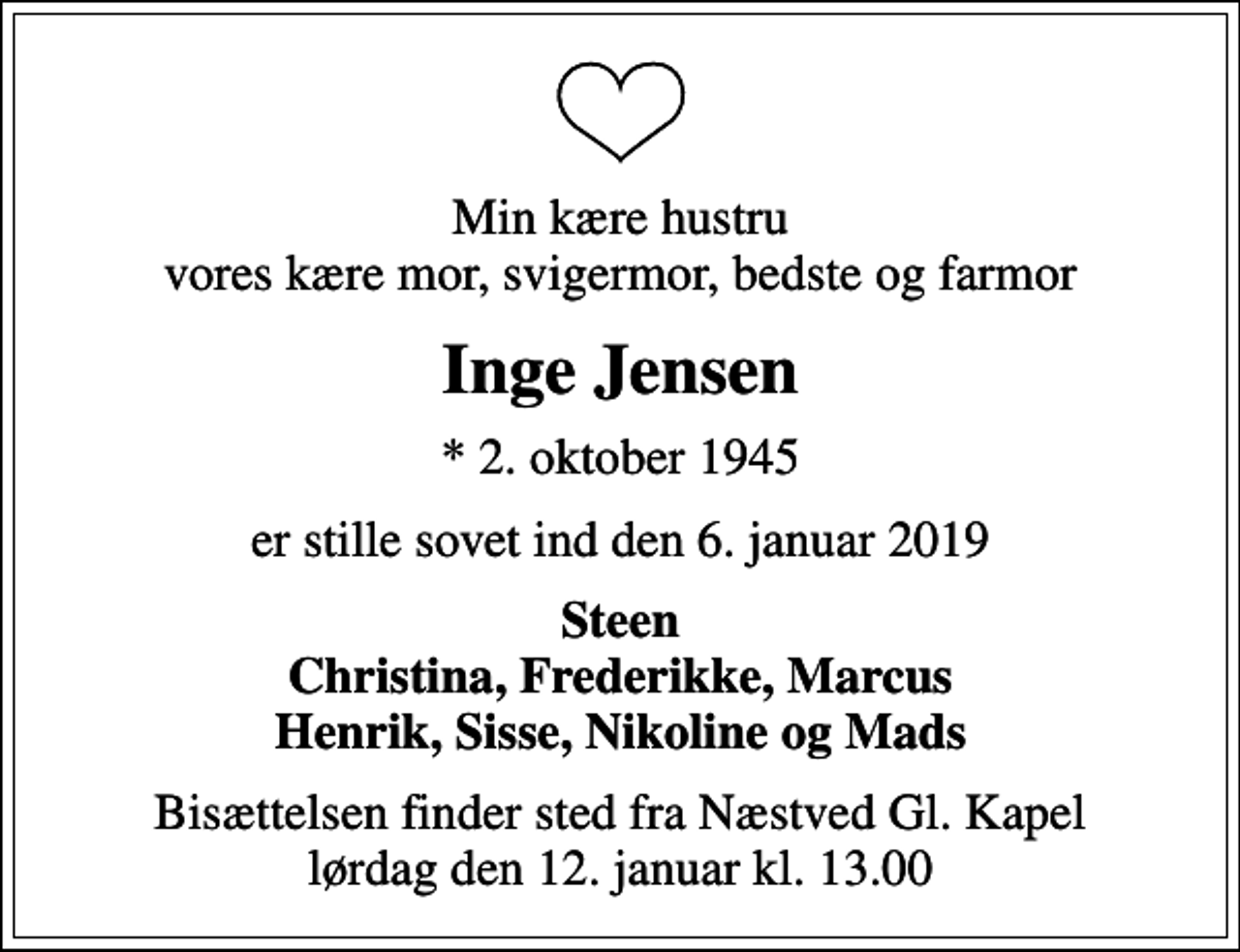 <p>Min kære hustru vores kære mor, svigermor, bedste og farmor<br />Inge Jensen<br />* 2. oktober 1945<br />er stille sovet ind den 6. januar 2019<br />Steen Christina, Frederikke, Marcus Henrik, Sisse, Nikoline og Mads<br />Bisættelsen finder sted fra Næstved Gl. Kapel lørdag den 12. januar kl. 13.00</p>