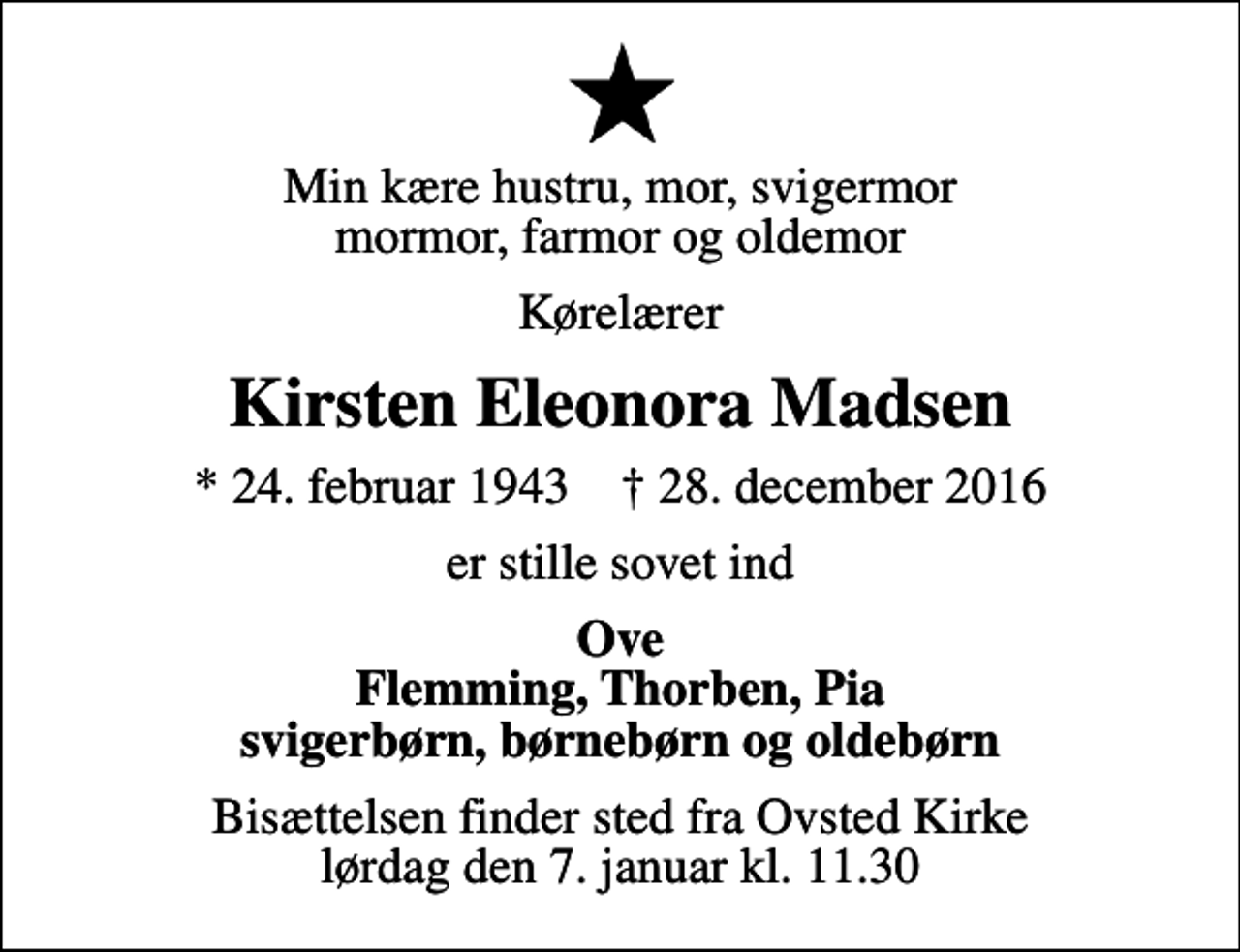 <p>Min kære hustru, mor, svigermor mormor, farmor og oldemor<br />Kørelærer<br />Kirsten Eleonora Madsen<br />* 24. februar 1943 ✝ 28. december 2016<br />er stille sovet ind<br />Ove Flemming, Thorben, Pia svigerbørn, børnebørn og oldebørn<br />Bisættelsen finder sted fra Ovsted Kirke lørdag den 7. januar kl. 11.30</p>