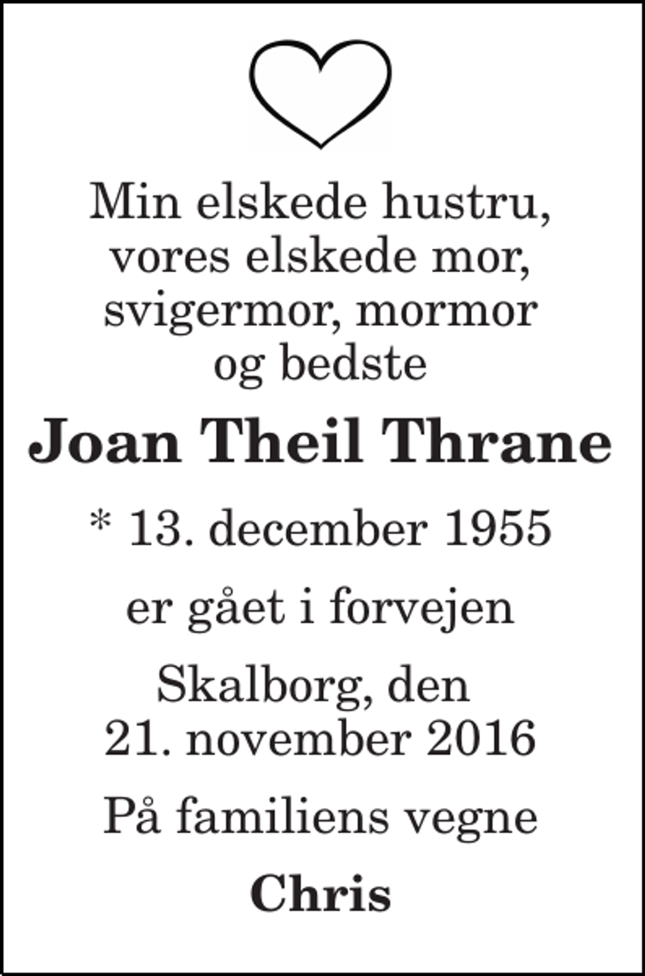 <p>Min elskede hustru, vores elskede mor, svigermor, mormor og bedste<br />Joan Theil Thrane<br />* 13. december 1955<br />er gået i forvejen<br />Skalborg, den 21. november 2016<br />På familiens vegne<br />Chris</p>