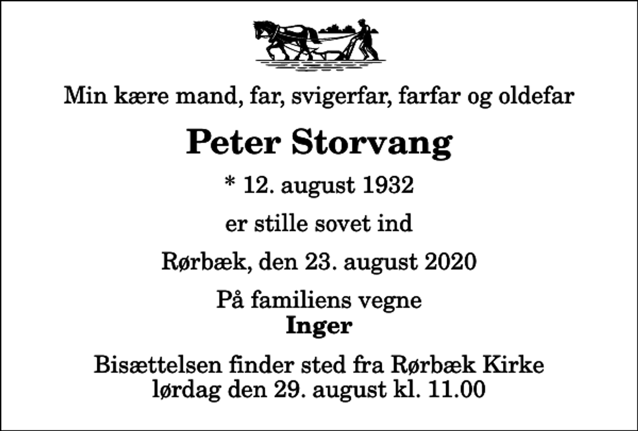 <p>Min kære mand, far, svigerfar, farfar og oldefar<br />Peter Storvang<br />* 12. august 1932<br />er stille sovet ind<br />Rørbæk, den 23. august 2020<br />På familiens vegne<br />Inger<br />Bisættelsen finder sted fra Rørbæk Kirke lørdag den 29. august kl. 11.00</p>