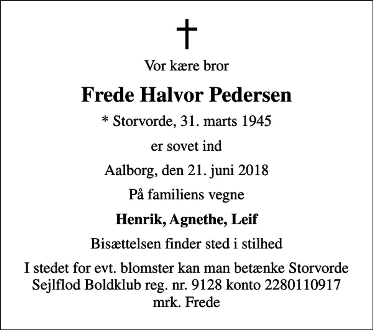 <p>Vor kære bror<br />Frede Halvor Pedersen<br />* Storvorde, 31. marts 1945<br />er sovet ind<br />Aalborg, den 21. juni 2018<br />På familiens vegne<br />Henrik, Agnethe, Leif<br />Bisættelsen finder sted i stilhed<br />I stedet for evt. blomster kan man betænke Storvorde Sejlflod Boldklub reg. nr. 9128 konto 2280110917 mrk. Frede</p>