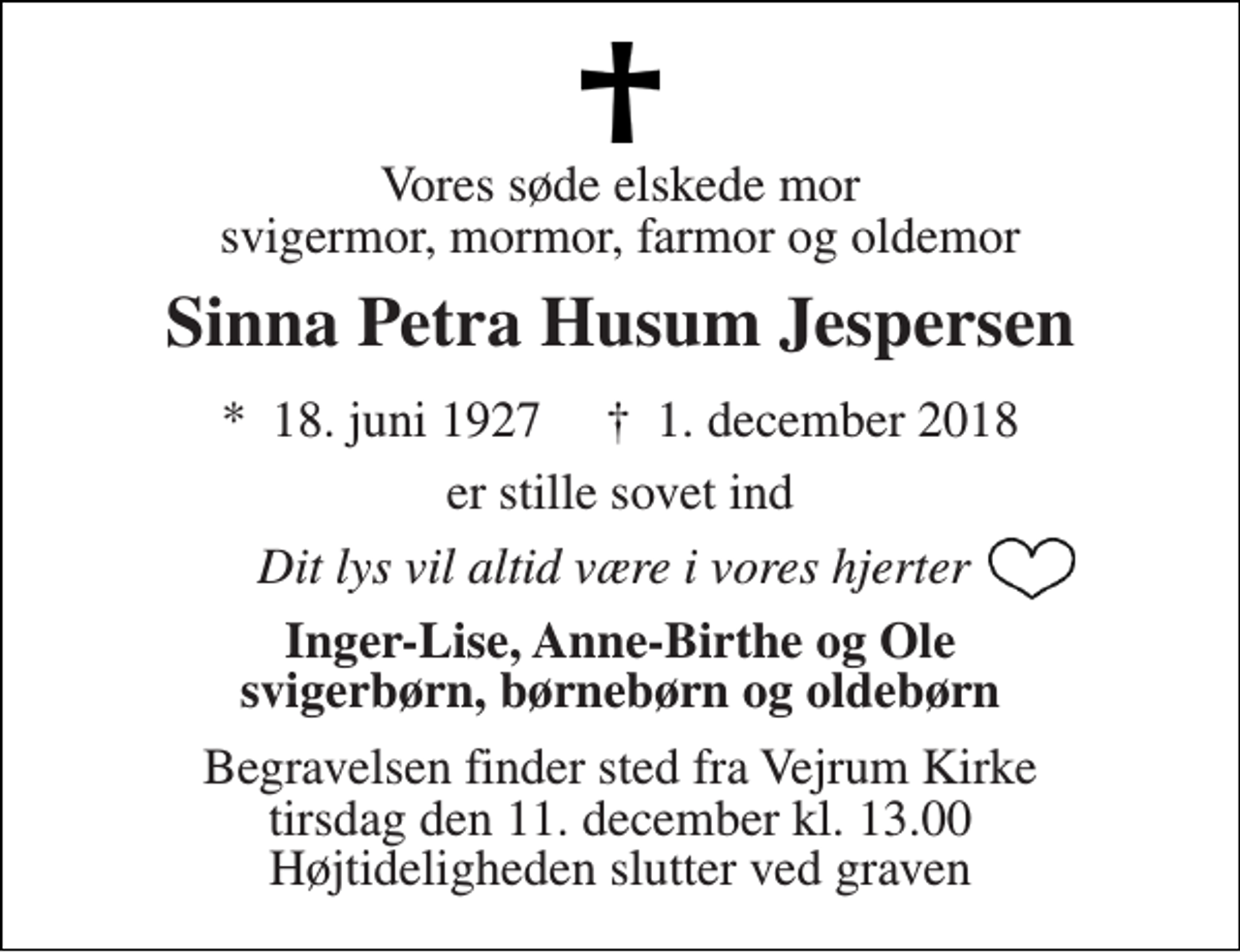 <p>Vores søde elskede mor svigermor, mormor, farmor og oldemor<br />Sinna Petra Husum Jespersen<br />*​ 18. juni 1927​ †​ 1. december 2018<br />er stille sovet ind<br />Dit lys vil altid være i vores hjerter<br />Inger-Lise, Anne-Birthe og Ole svigerbørn, børnebørn og oldebørn<br />Begravelsen finder sted fra Vejrum Kirke tirsdag den 11. december kl. 13.00 Højtideligheden slutter ved graven</p>