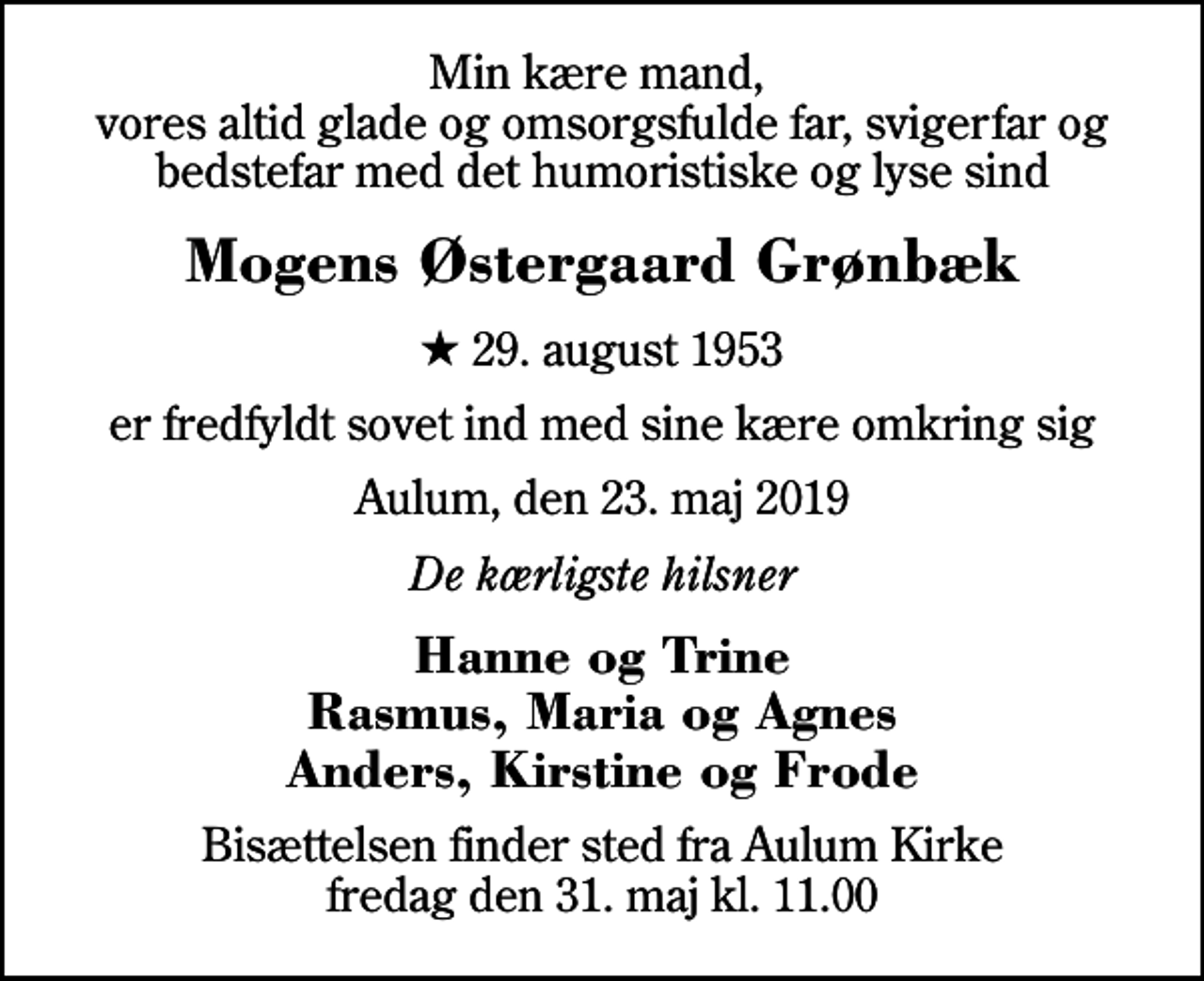 <p>Min kære mand, vores altid glade og omsorgsfulde far, svigerfar og bedstefar med det humoristiske og lyse sind<br />Mogens Østergaard Grønbæk<br />* 29. august 1953<br />er fredfyldt sovet ind med sine kære omkring sig<br />Aulum, den 23. maj 2019<br />De kærligste hilsner<br />Hanne og Trine Rasmus, Maria og Agnes Anders, Kirstine og Frode<br />Bisættelsen finder sted fra Aulum Kirke fredag den 31. maj kl. 11.00</p>