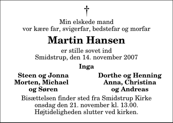 <p>Min elskede mand vor kære far, svigerfar, bedstefar og morfar<br />Martin Hansen<br />er stille sovet ind Smidstrup, den 14. november 2007<br />Inga<br />Steen og Jonna<br />Dorthe og Henning<br />Morten, Michael<br />Anna, Christina<br />og Søren<br />og Andreas<br />Bisættelsen finder sted fra Smidstrup Kirke onsdag den 21. november kl. 13.00 Højtideligheden slutter ved kirken.</p>