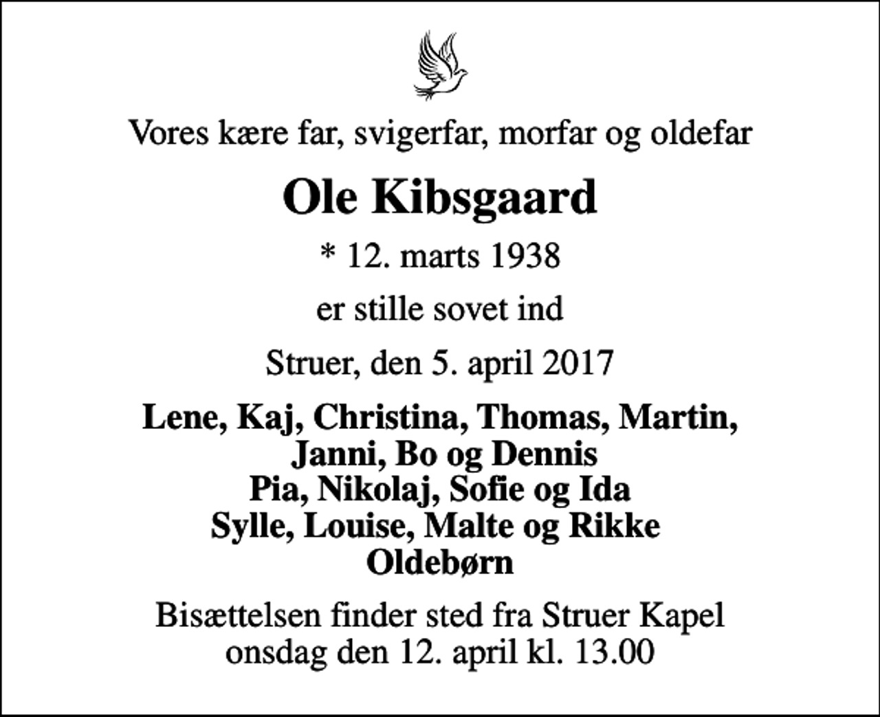<p>Vores kære far, svigerfar, morfar og oldefar<br />Ole Kibsgaard<br />* 12. marts 1938<br />er stille sovet ind<br />Struer, den 5. april 2017<br />Lene, Kaj, Christina, Thomas, Martin, Janni, Bo og Dennis Pia, Nikolaj, Sofie og Ida Sylle, Louise, Malte og Rikke Oldebørn<br />Bisættelsen finder sted fra Struer Kapel onsdag den 12. april kl. 13.00</p>