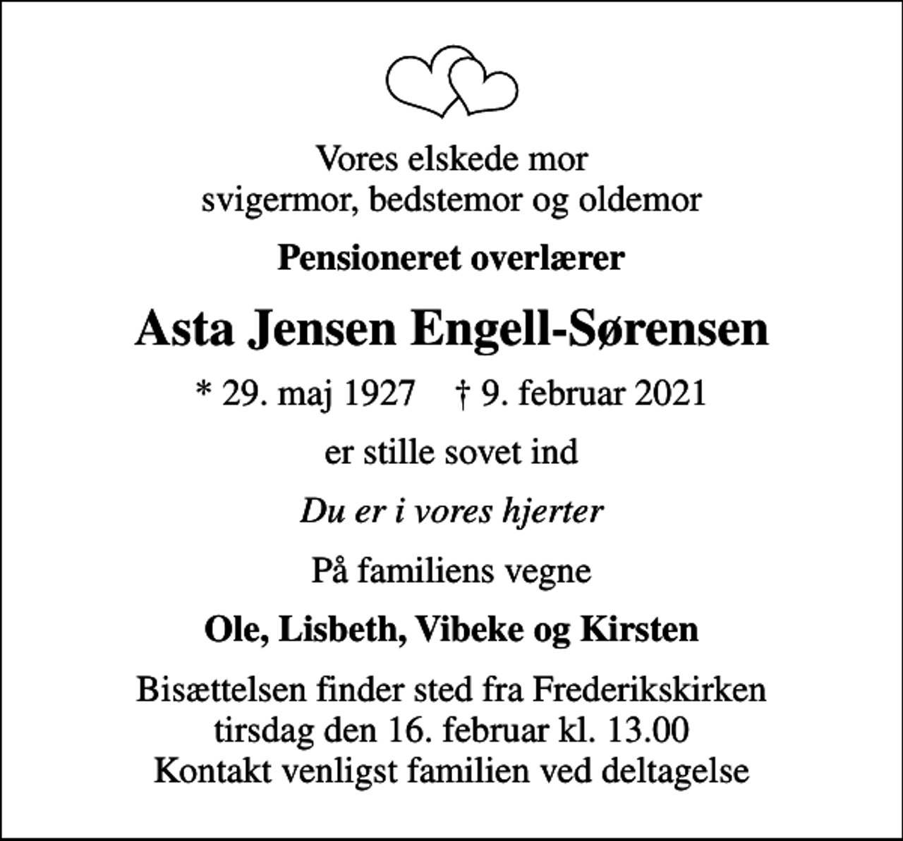 <p>Vores elskede mor svigermor, bedstemor og oldemor<br />Pensioneret overlærer<br />Asta Jensen Engell-Sørensen<br />* 29. maj 1927 ✝ 9. februar 2021<br />er stille sovet ind<br />Du er i vores hjerter<br />På familiens vegne<br />Ole, Lisbeth, Vibeke og Kirsten<br />Bisættelsen finder sted fra Frederikskirken tirsdag den 16. februar kl. 13.00 Kontakt venligst familien ved deltagelse</p>