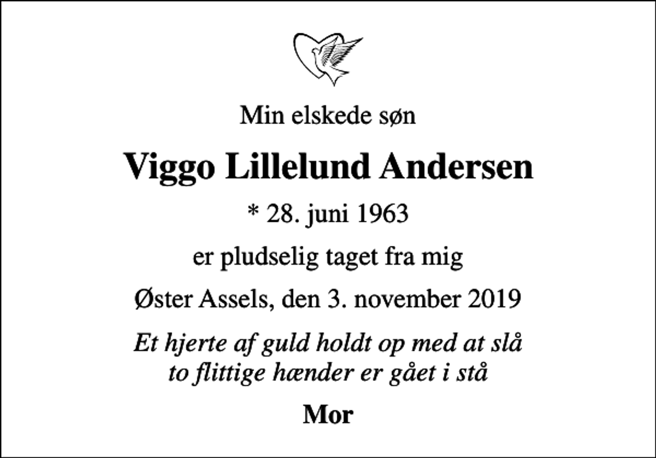 <p>Min elskede søn<br />Viggo Lillelund Andersen<br />* 28. juni 1963<br />er pludselig taget fra mig<br />Øster Assels, den 3. november 2019<br />Et hjerte af guld holdt op med at slå to flittige hænder er gået i stå<br />Mor</p>