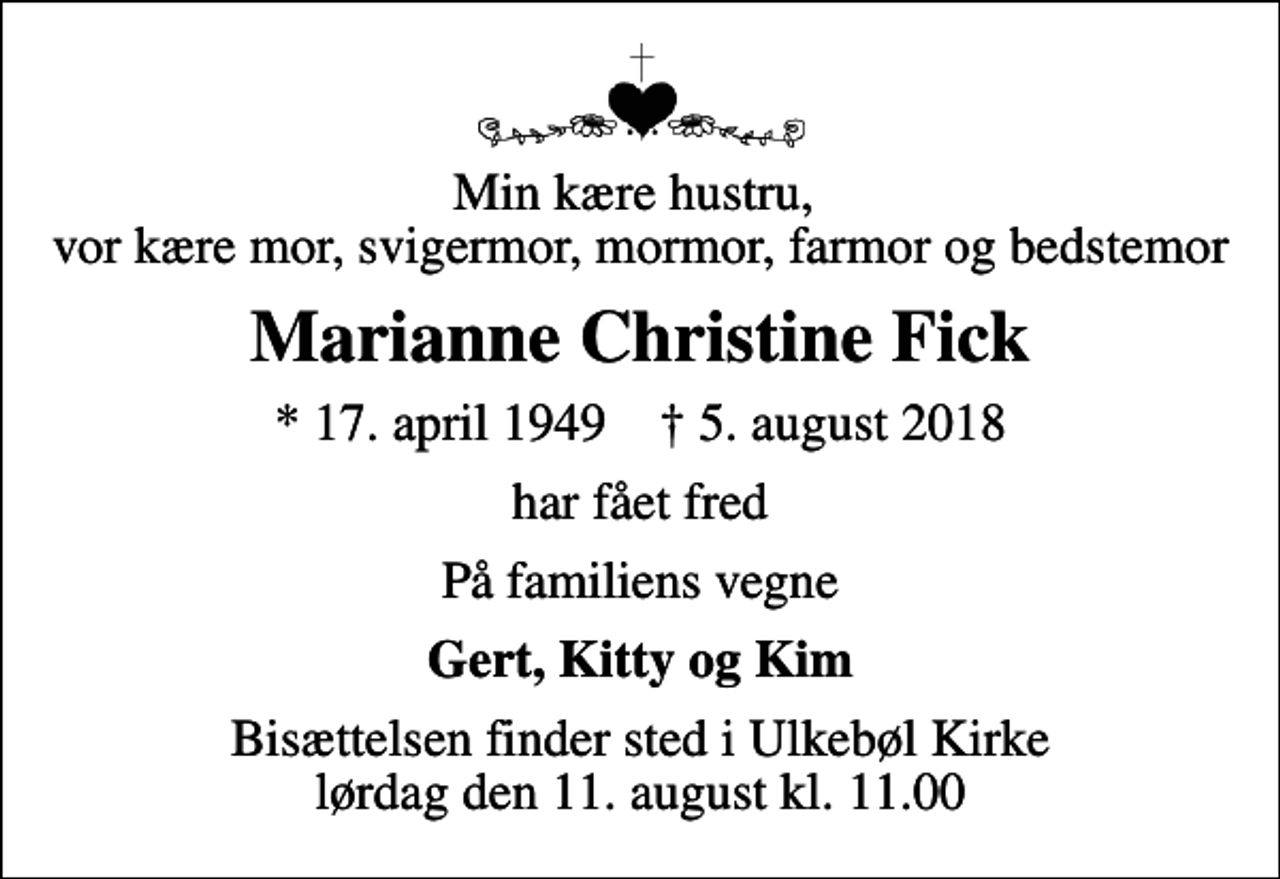 <p>Min kære hustru, vor kære mor, svigermor, mormor, farmor og bedstemor<br />Marianne Christine Fick<br />* 17. april 1949 ✝ 5. august 2018<br />har fået fred<br />På familiens vegne<br />Gert, Kitty og Kim<br />Bisættelsen finder sted i Ulkebøl Kirke lørdag den 11. august kl. 11.00</p>