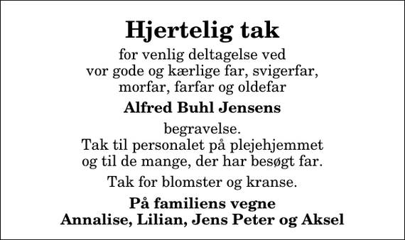 <p>Hjertelig tak<br />for venlig deltagelse ved vor gode og kærlige far, svigerfar, morfar, farfar og oldefar<br />Alfred Buhl Jensens<br />begravelse. Tak til personalet på plejehjemmet og til de mange, der har besøgt far.<br />Tak for blomster og kranse.<br />På familiens vegne Annalise, Lilian, Jens Peter og Aksel</p>