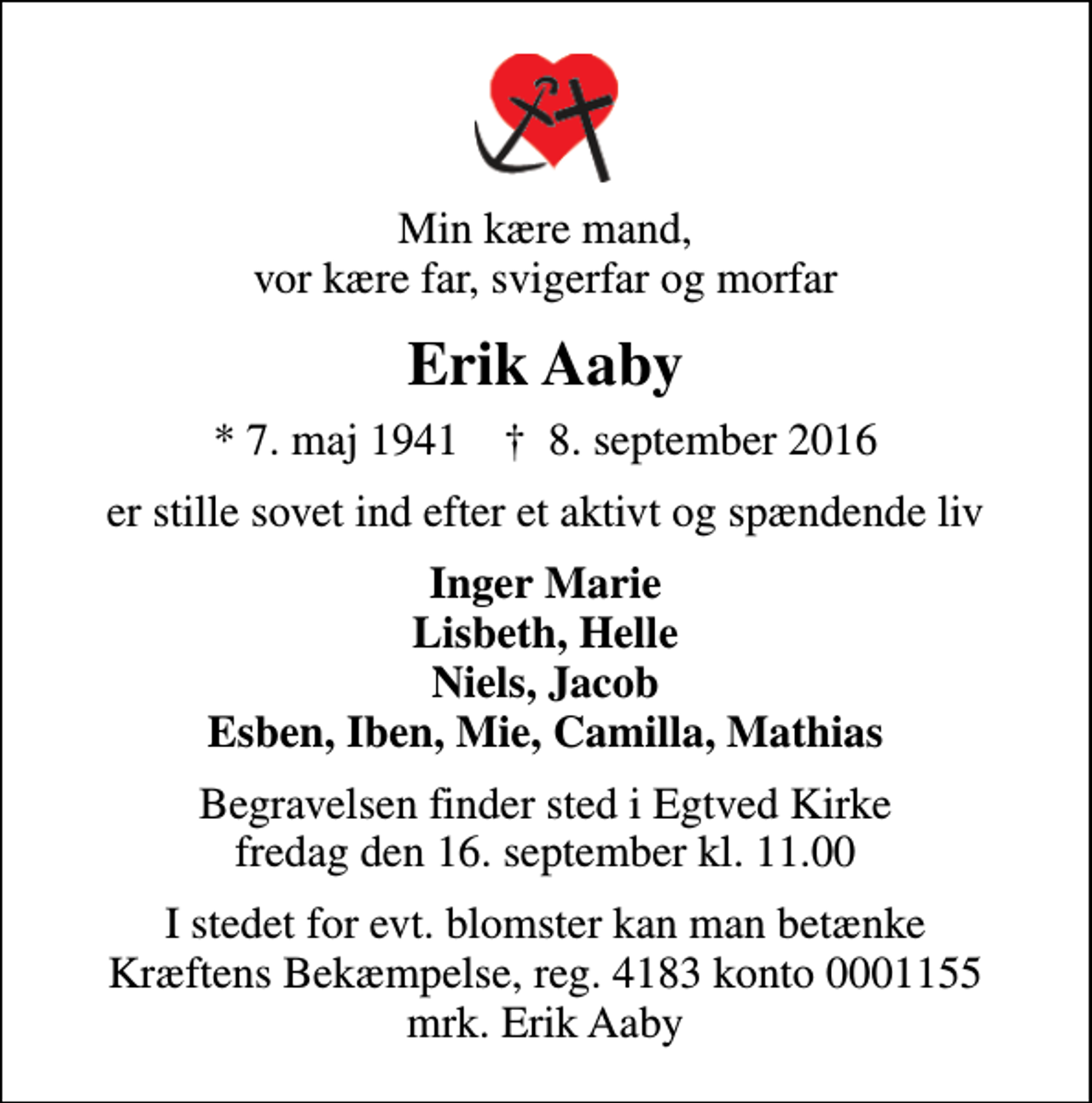 <p>Min kære mand, vor kære far, svigerfar og morfar<br />Erik Aaby<br />* 7. maj 1941 ✝ 8. september 2016<br />er stille sovet ind efter et aktivt og spændende liv<br />Inger Marie Lisbeth, Helle Niels, Jacob Esben, Iben, Mie, Camilla, Mathias<br />Begravelsen finder sted i Egtved Kirke fredag den 16. september kl. 11.00<br />I stedet for evt. blomster kan man betænke<br />Kræftens Bekæmpelse reg.4183konto0001155mrk. Erik<br />Aaby</p>