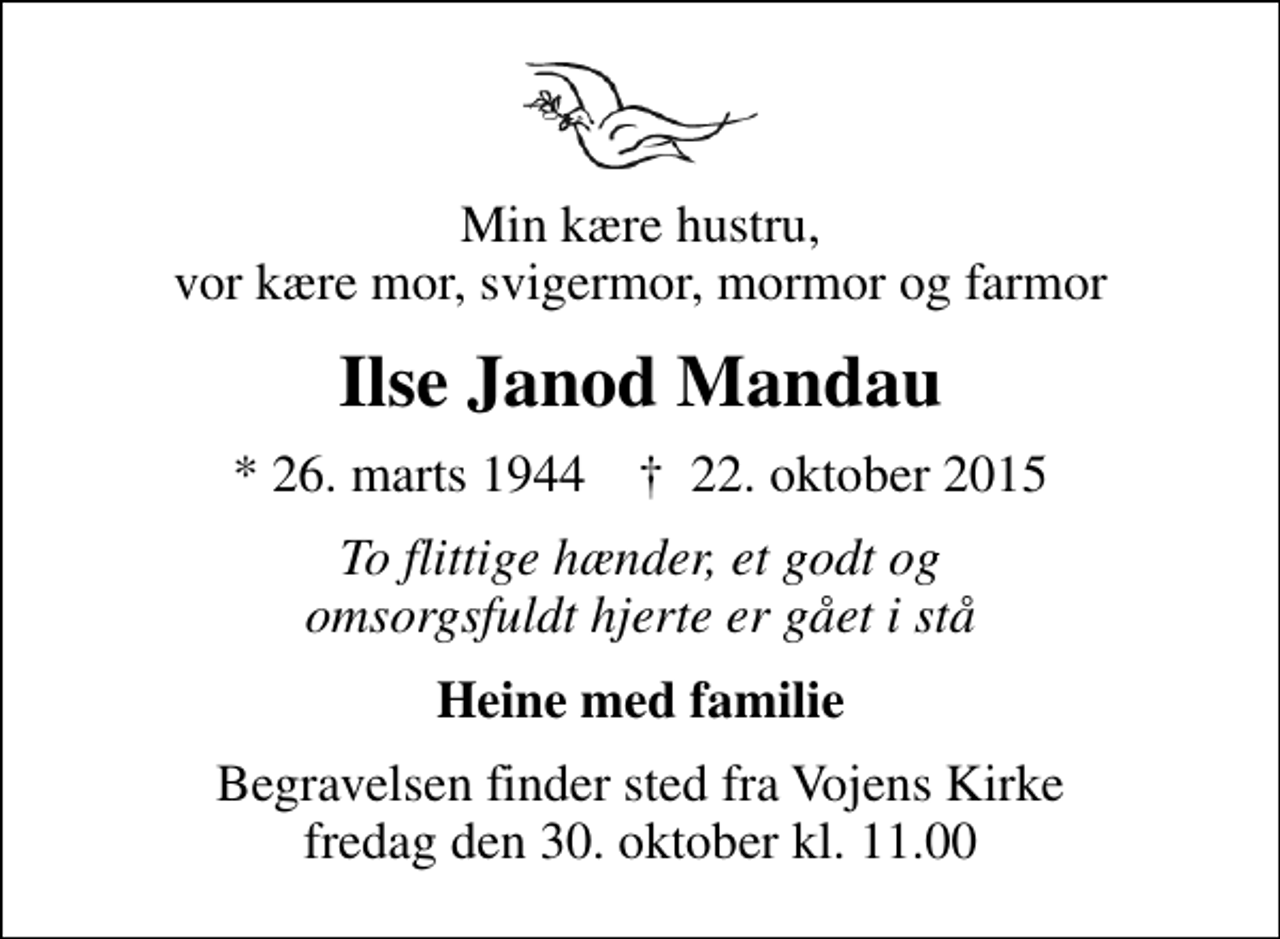 <p>Min kære hustru, vor kære mor, svigermor, mormor og farmor<br />Ilse Janod Mandau<br />* 26. marts 1944 ✝ 22. oktober 2015<br />To flittige hænder, et godt og omsorgsfuldt hjerte er gået i stå<br />Heine med familie<br />Begravelsen finder sted fra Vojens Kirke fredag den 30. oktober kl. 11.00</p>