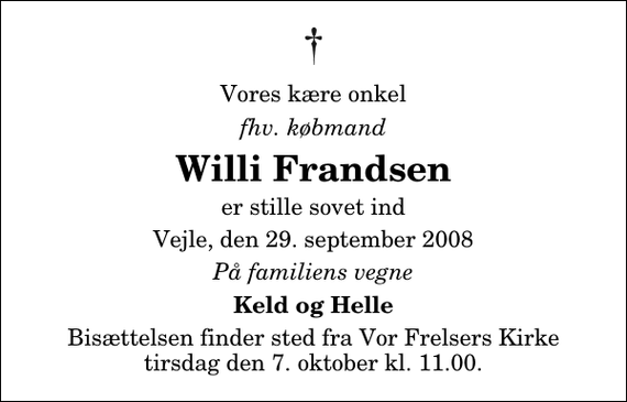 <p>Vores kære onkel<br />fhv. købmand<br />Willi Frandsen<br />er stille sovet ind<br />Vejle, den 29. september 2008<br />På familiens vegne<br />Keld og Helle<br />Bisættelsen finder sted fra Vor Frelsers Kirke tirsdag den 7. oktober kl. 11.00</p>