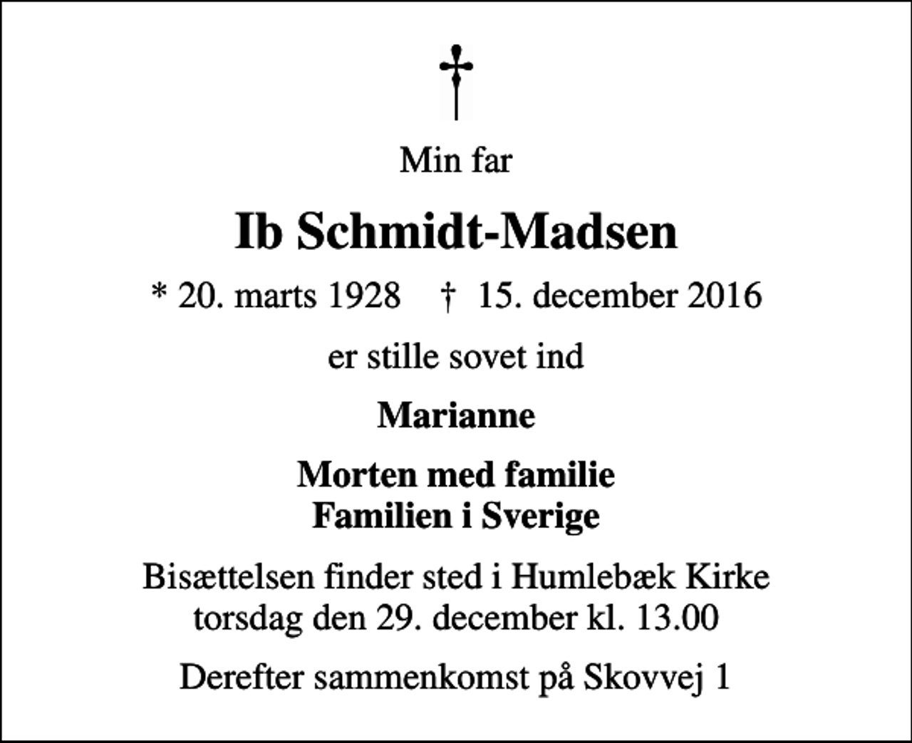 <p>Min far<br />Ib Schmidt-Madsen<br />* 20. marts 1928 ✝ 15. december 2016<br />er stille sovet ind<br />Marianne<br />Morten med familie Familien i Sverige<br />Bisættelsen finder sted i Humlebæk Kirke torsdag den 29. december kl. 13.00<br />Derefter sammenkomst på Skovvej 1</p>