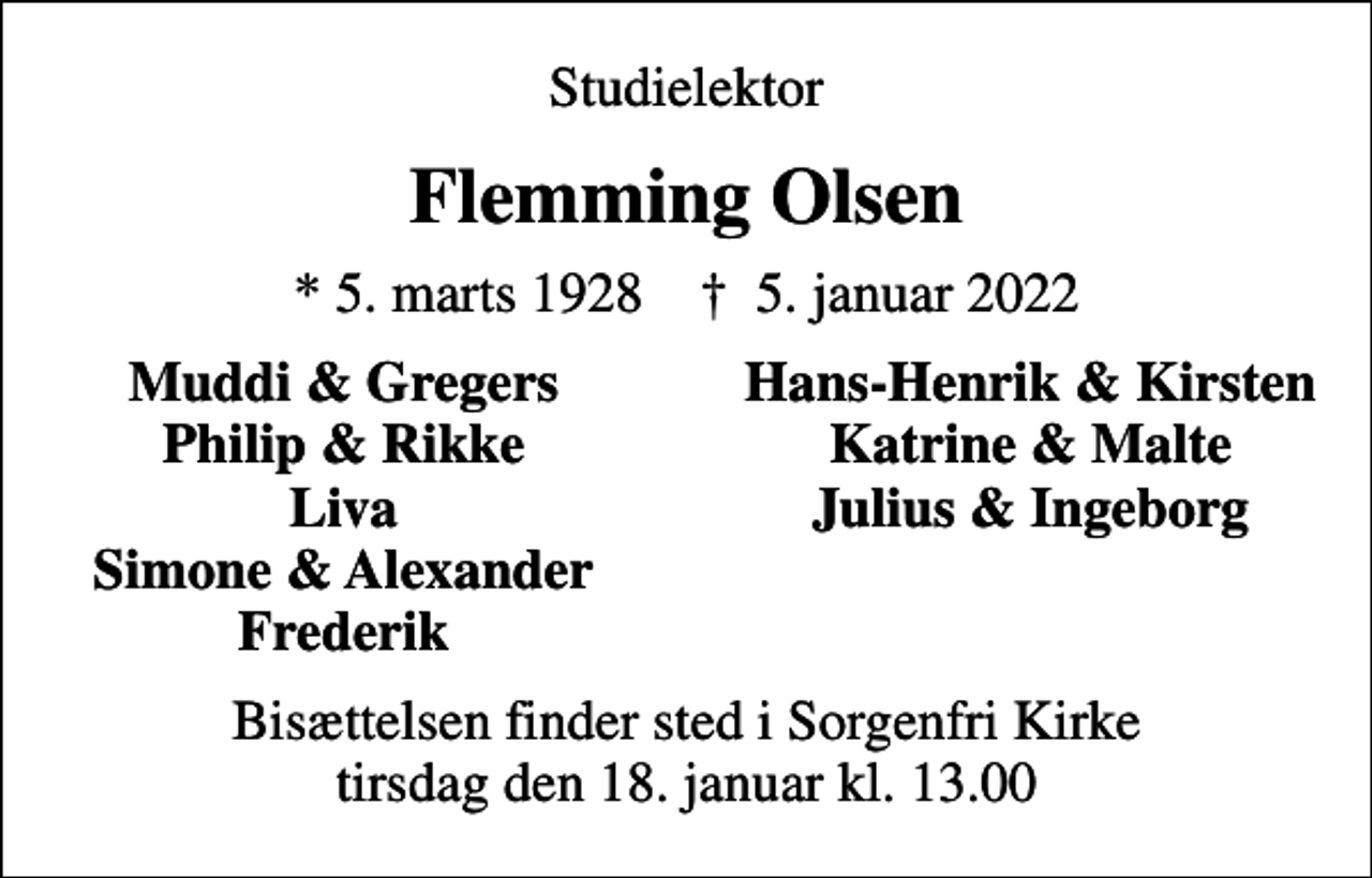 <p>Studielektor<br />Flemming Olsen<br />* 5. marts 1928 ✝ 5. januar 2022<br />Muddi &amp; Gregers<br />Hans-Henrik &amp; Kirsten<br />Philip &amp; Rikke<br />Katrine &amp; Malte<br />Liva<br />Julius &amp; Ingeborg<br />Simone &amp; Alexander<br />Frederik<br />Bisættelsen finder sted i Sorgenfri Kirke tirsdag den 18. januar kl. 13.00</p>