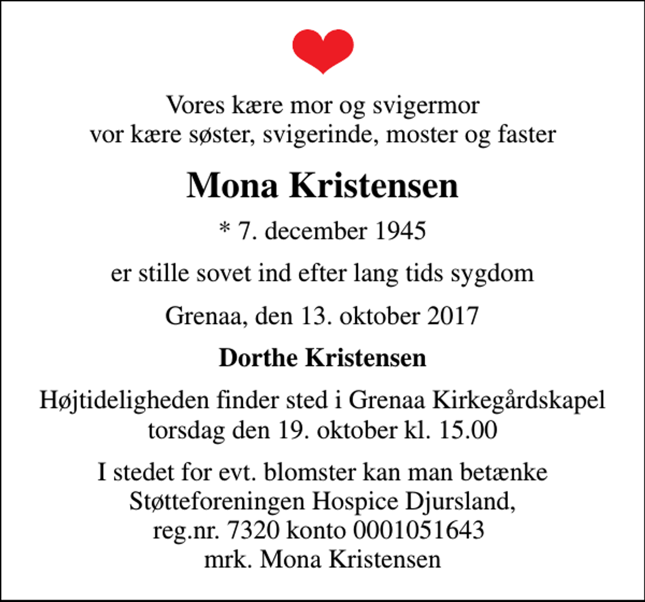 <p>Vores kære mor og svigermor vor kære søster, svigerinde, moster og faster<br />Mona Kristensen<br />* 7. december 1945<br />er stille sovet ind efter lang tids sygdom<br />Grenaa, den 13. oktober 2017<br />Dorthe Kristensen<br />Højtideligheden finder sted i Grenaa Kirkegårdskapel torsdag den 19. oktober kl. 15.00<br />I stedet for evt. blomster kan man betænke<br />Støtteforeningen Hospice Djursland reg.nr.7320kt.0001051643mrk. Mona<br />Kristensen</p>