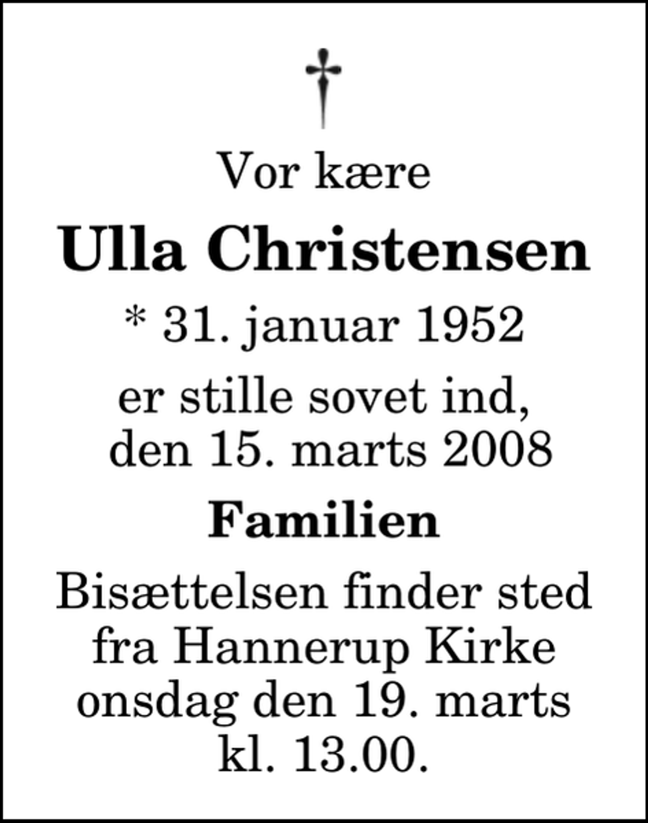 <p>Vor kære<br />Ulla Christensen<br />* 31. januar 1952<br />er stille sovet ind, den 15. marts 2008<br />Familien<br />Bisættelsen finder sted fra Hannerup Kirke onsdag den 19. marts kl. 13.00</p>