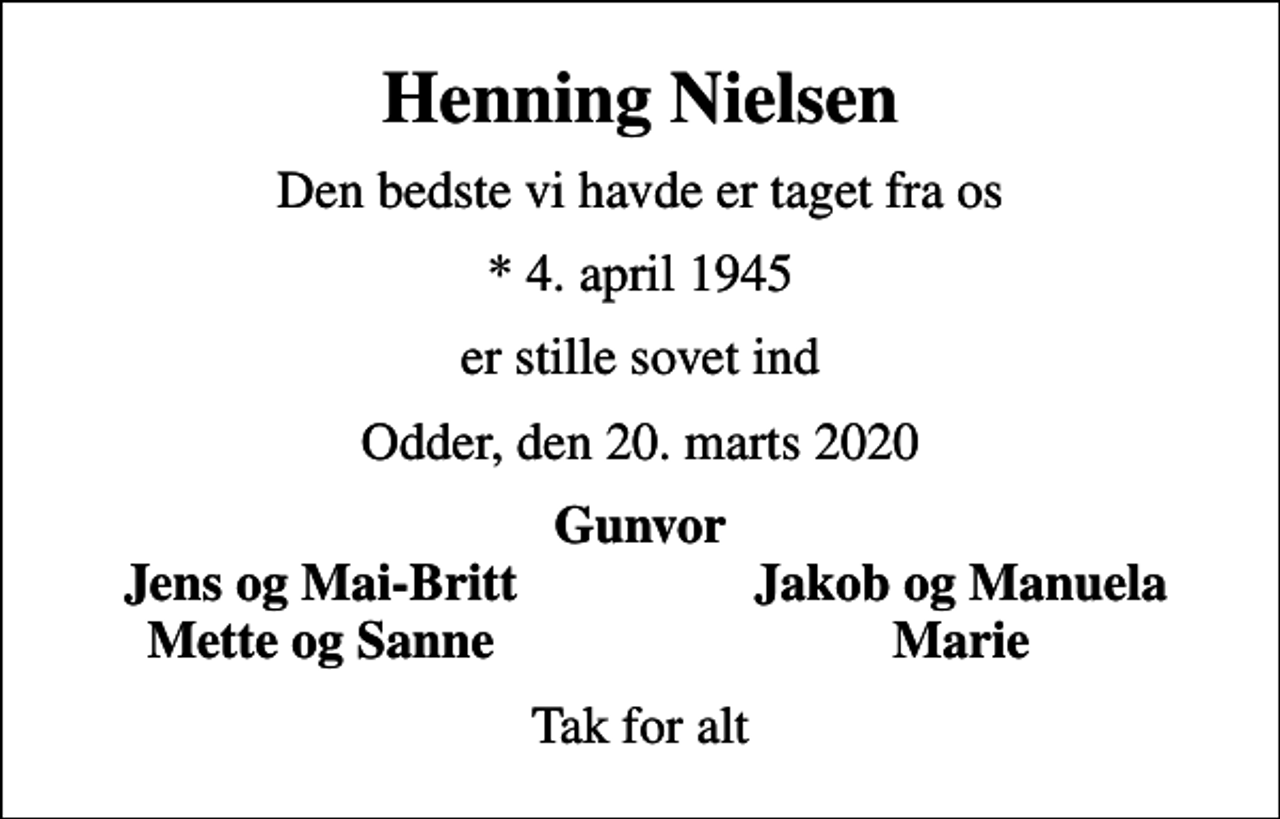 <p>Henning Nielsen<br />Den bedste vi havde er taget fra os<br />* 4. april 1945<br />er stille sovet ind<br />Odder, den 20. marts 2020<br />Gunvor<br />Jens og Mai-Britt<br />Jakob og Manuela<br />Mette og Sanne<br />Marie<br />Tak for alt</p>