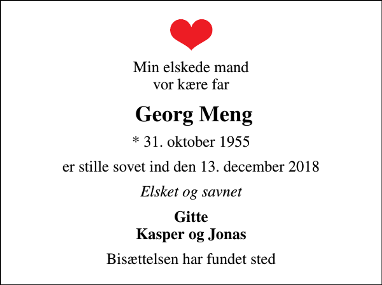 <p>Min elskede mand vor kære far<br />Georg Meng<br />* 31. oktober 1955<br />er stille sovet ind den 13. december 2018<br />Elsket og savnet<br />Gitte Kasper og Jonas<br />Bisættelsen har fundet sted</p>