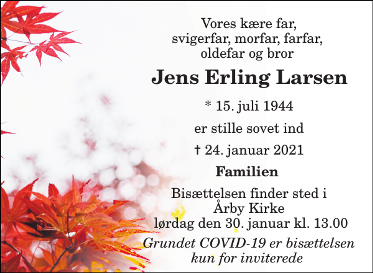 <p>Vores kære far, svigerfar, morfar, farfar, oldefar og bror<br />Jens Erling Larsen​<br />*​ 15. juli 1944<br />er stille sovet ind<br />✝​ 24. januar 2021​<br />Familien<br />Bisættelsen​ finder sted i Årby Kirke torsdag den 0. invalid​ kl. 0.00<br />Grundet COVID-19 er bisættelsen kun for inviterede</p>