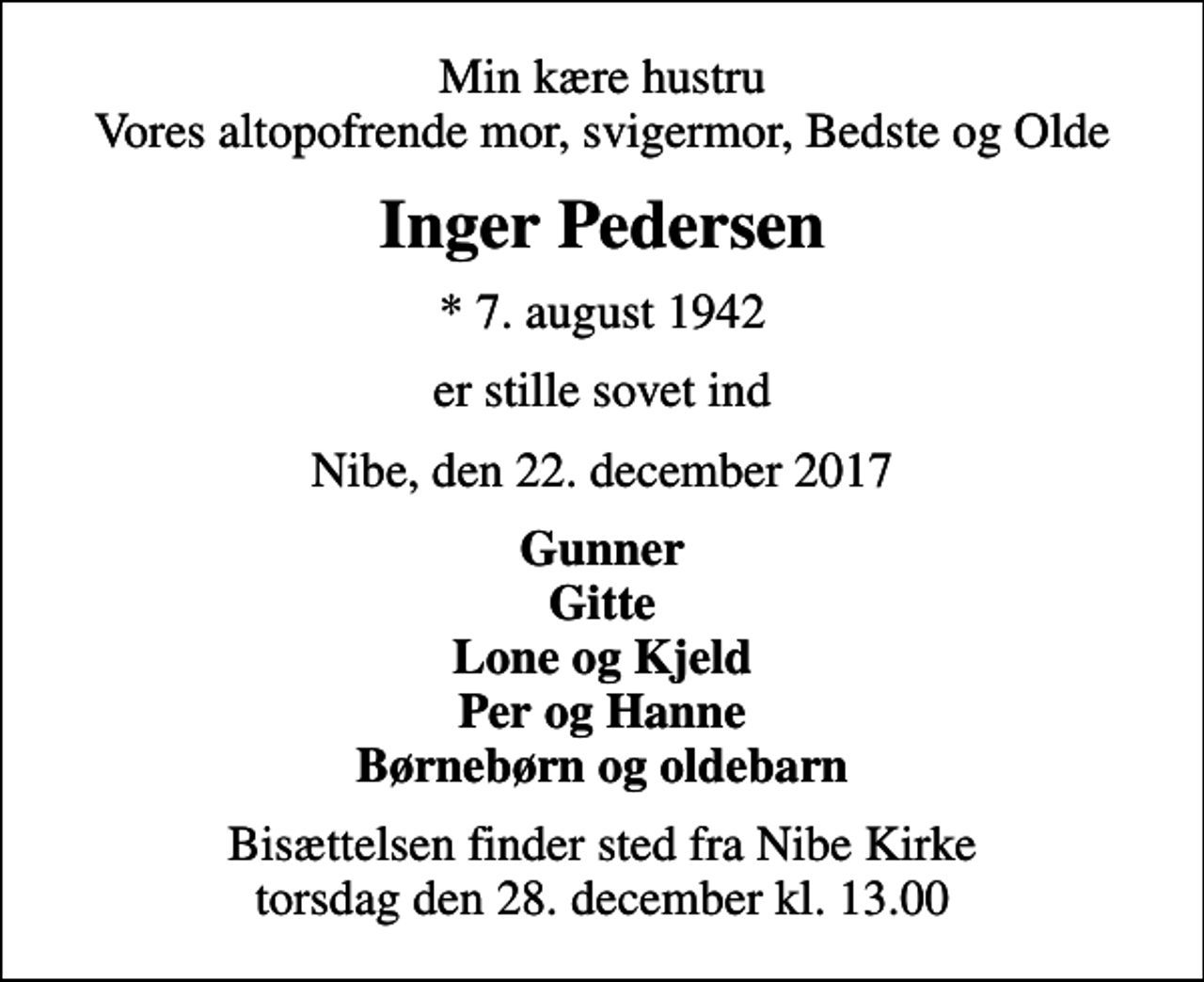 <p>Min kære hustru Vores altopofrende mor, svigermor, Bedste og Olde<br />Inger Pedersen<br />* 7. august 1942<br />er stille sovet ind<br />Nibe, den 22. december 2017<br />Gunner Gitte Lone og Kjeld Per og Hanne Børnebørn og oldebarn<br />Bisættelsen finder sted fra Nibe Kirke torsdag den 28. december kl. 13.00</p>