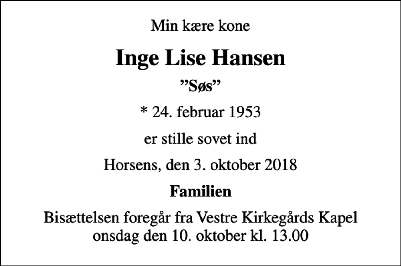 <p>Min kære kone<br />Inge Lise Hansen<br />Søs<br />* 24. februar 1953<br />er stille sovet ind<br />Horsens, den 3. oktober 2018<br />Familien<br />Bisættelsen foregår fra Vestre Kirkegårds Kapel onsdag den 10. oktober kl. 13.00</p>