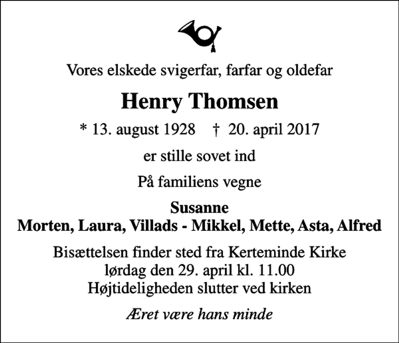 <p>Vores elskede svigerfar, farfar og oldefar<br />Henry Thomsen<br />* 13. august 1928 ✝ 20. april 2017<br />er stille sovet ind<br />På familiens vegne<br />Susanne Morten, Laura, Villads - Mikkel, Mette, Asta, Alfred<br />Bisættelsen finder sted fra Kerteminde Kirke lørdag den 29. april kl. 11.00 Højtideligheden slutter ved kirken<br />Æret være hans minde</p>