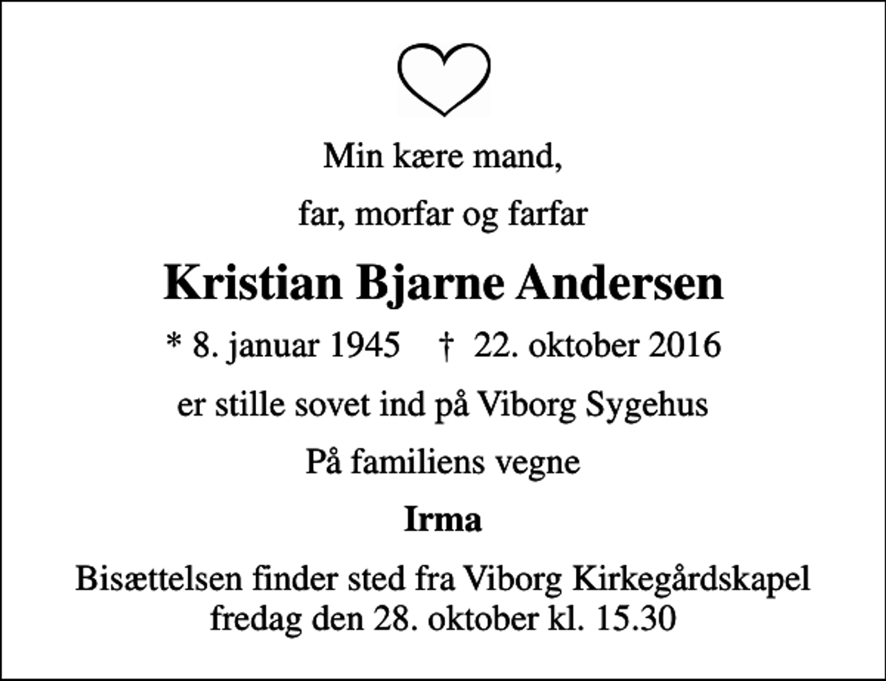 <p>Min kære mand,<br />far, morfar og farfar<br />Kristian Bjarne Andersen<br />* 8. januar 1945 ✝ 22. oktober 2016<br />er stille sovet ind på Viborg Sygehus<br />På familiens vegne<br />Irma<br />Bisættelsen finder sted fra Viborg Kirkegårdskapel fredag den 28. oktober kl. 15.30</p>