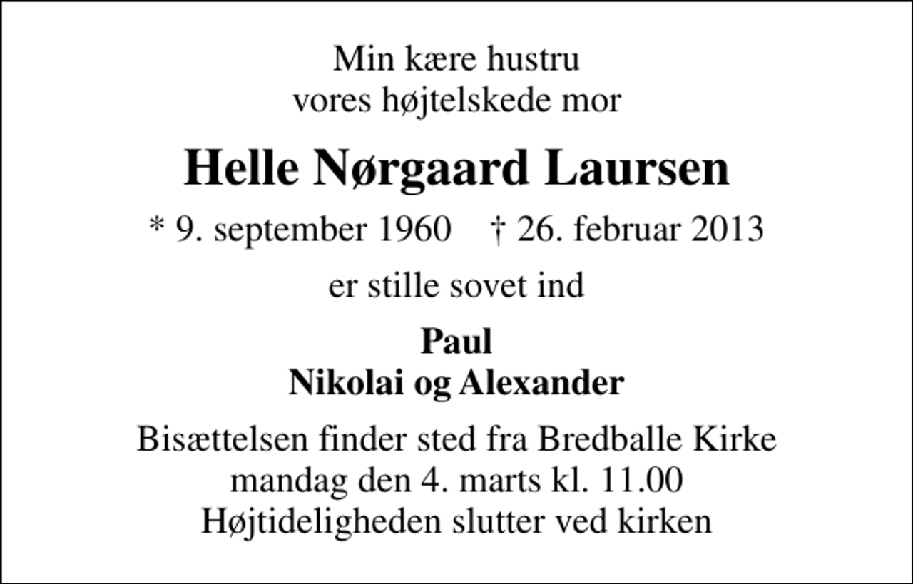 <p>Min kære hustru vores højtelskede mor<br />Helle Nørgaard Laursen<br />* 9. september 1960 ✝ 26. februar 2013<br />er stille sovet ind<br />Paul Nikolai og Alexander<br />Bisættelsen finder sted fra Bredballe Kirke mandag den 4. marts kl. 11.00 Højtideligheden slutter ved kirken</p>