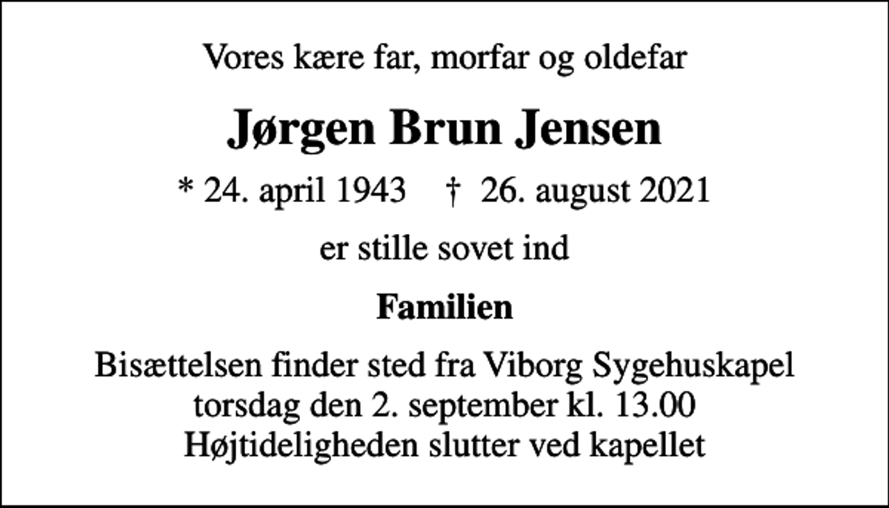 <p>Vores kære far, morfar og oldefar<br />Jørgen Brun Jensen<br />* 24. april 1943 ✝ 26. august 2021<br />er stille sovet ind<br />Familien<br />Bisættelsen finder sted fra Viborg Sygehuskapel torsdag den 2. september kl. 13.00 Højtideligheden slutter ved kapellet</p>