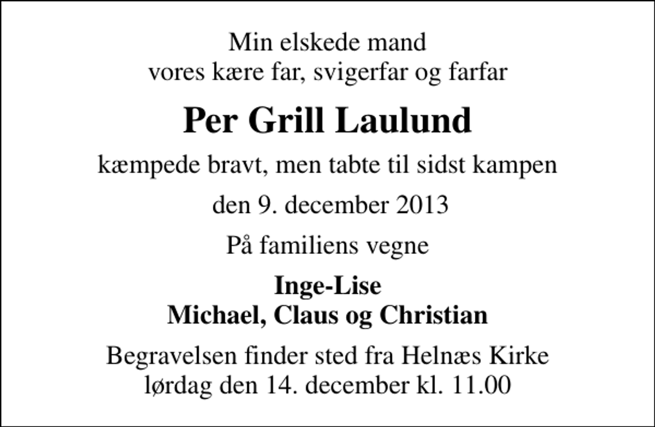 <p>Min elskede mand vores kære far, svigerfar og farfar<br />Per Grill Laulund<br />kæmpede bravt, men tabte til sidst kampen<br />den 9. december 2013<br />På familiens vegne<br />Inge-Lise Michael, Claus og Christian<br />Begravelsen finder sted fra Helnæs Kirke lørdag den 14. december kl. 11.00</p>